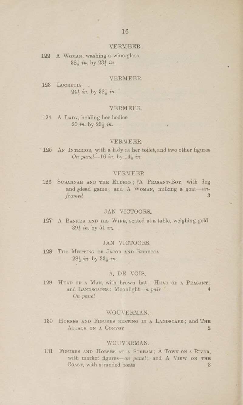 122 123 124 ~ 125 126 128 129 130 131 16 VERMEER. A Woman, washing a wine-glass 324 in. by 234 on. VERMEER. LUCRETIA 244 in. by B24 in. - VERMEER. A Lapy, holding her bodice 20 m. by 233 an. ’ VERMEER. An Inrerior, with a lady at her toilet, and two other figures On panel—l6 m, by 144 m. VERMEER. SUSANNAH AND THE Enpers; fA Prasant-Boy, with dog and gdead game; and A Woman, milking a goat—un- framed JAN VICTOORS, A Banker AND His Wirs, seated ata table, weighing gold 393 in. by 51 m. JAN VICTOORS. Toe MEETING oF JACOB AND REBECCA 284 in. by 335 an. A. DE YOIs, Hap or A Man, with tbrown hat; Hap or Aa PEASANT; and Lanpscapges: Moonlight—a pasr ~ + On panel WOUVERMAN. Horsits AND FIGURES RESTING IN A LANDSCAPE; and THE ATTACK ON A Convoy 2 WOUVERMAN. - FIGURES AND HorssEs at A StrEAM; A Town on A RIVER, with market figures—on panel; and A VIEW ON THE