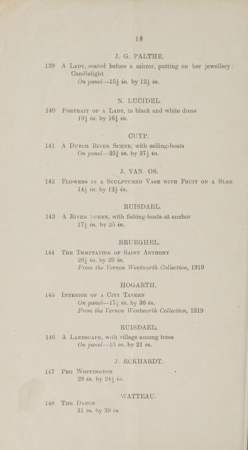 18 iJ. G. PALTHE. 139 A Lapy, seated before a mirror, putting on her jewellery: Candlelight On panel—154 im. by 124 in. N: LUCIDES. 140 Portrarr or A Lapy, in black and white dress 194 wm. by 164 an. CUYP. 141 A DurcH River ScENE, with sailing-boats On panel—25? wn. by 374 an. 7 VAN OSS 142 FLOWERS IN A SCULPTURED VASE WITH FE'RUIT ON A SLAB 144 on. by 124 an. RUISDAEHL. 143 A RivER SCENE, with fishing-boats at anchor 174 an. by 25 om. BRU EGHEL. 144 Tur Temprarron or Saint ANTHONY 28% in. by 39 a. From the Vernon Wentworth Collection, 1919 HOGARTH. 145 InvTertor or 4 City Tavern On panel—1%} on. by 36 wm. From the Vernon Wentworth Collection, 1819 RUISDAEL: 146 A Lanpscapx, with village among trees On panel—16 in. by 21 wm. J. ECKHARDT. 147 Pra WorFrIneton 29 an. by 244 an. WATTEAU. 148 THe Danog