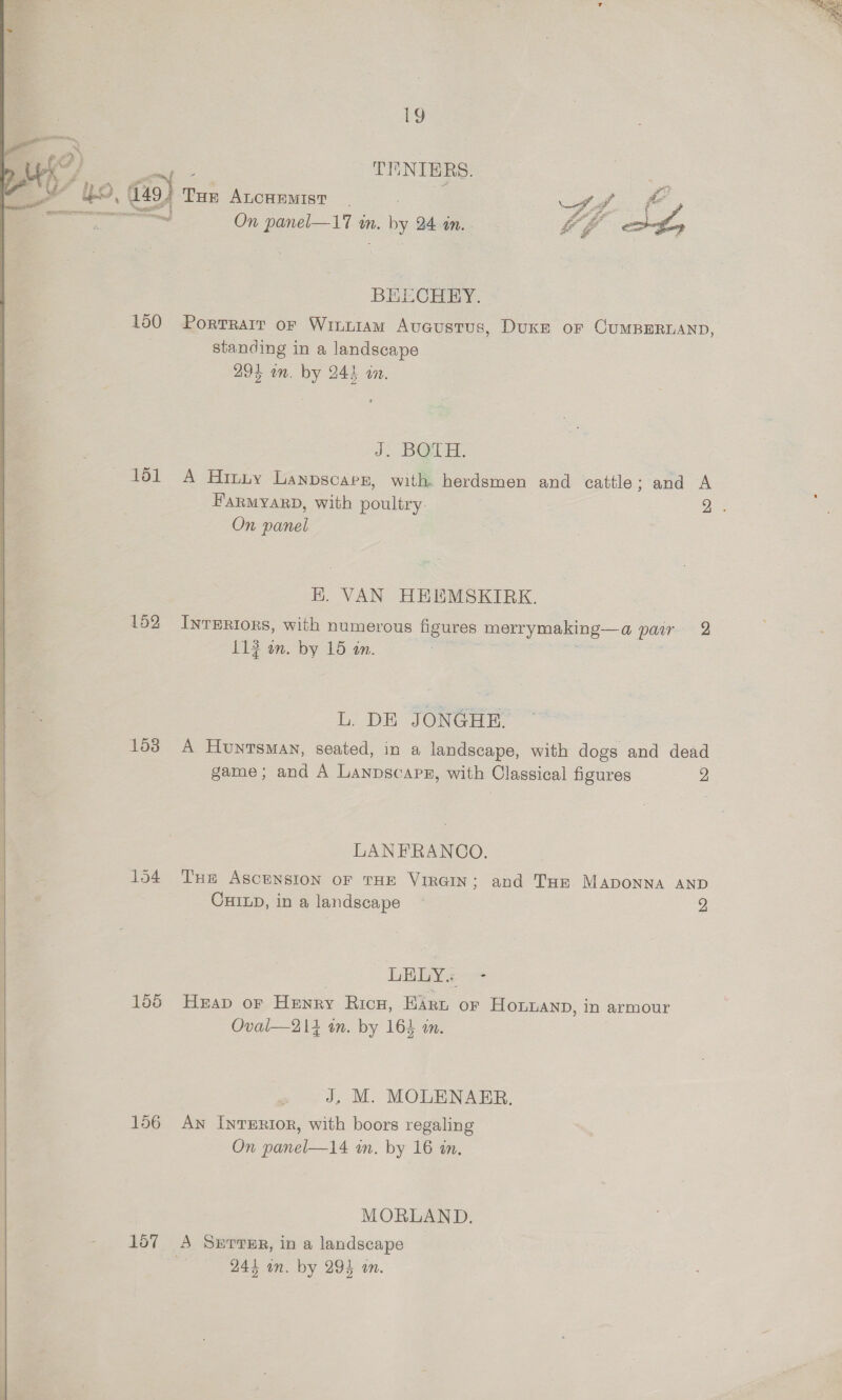  19 TENIBRS. be dis) THe ALCHEMIST | ee, f fo tl On panel—17 in. ny 24 on. “eS sth BELECHEY. 150 Porrrarr or Winn1am Aveustus, Duxe or CumBERDAND, standing in a landscape 295 on. by 244 an. J. BOUH. 161 A Hitiy Lanpscars, with herdsmen and cattle; and A HaRMYARD, with poultry. Bes On panel . VAN HEEMSKIRK. 152 InrERIors, with numerous figures merrymaking—a pare 2 113 on. by 15 an. L. DE JONGHE. 153 A Huntsman, seated, in a landscape, with dogs and dead game; and A Lanpscapg, with Classical figures 2 LANFRANCO. 154 Tue Ascension of THE VIRGIN; and THE MADONNA AND CHILD, in a landscape — 2 LEE 155 Heap or Henny Rica, Wa oF HoLmAND, in armour Oval—214 in. by 164 in. 156 An InreERtor, with boors regaling On panel—14 in. by 16 in. MORLAND. 157 A Serre, in a landscape 244 in. by 294 in. 