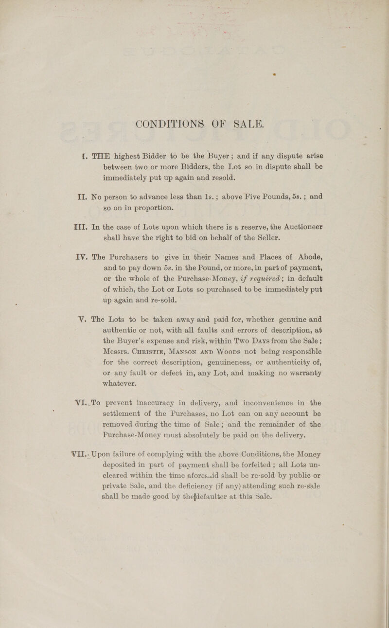 CONDITIONS OF SALE. I. THE highest Bidder to be the Buyer ; and if any dispute arise between two or more Bidders, the Lot so in dispute shall be immediately put up again and resold. II. No person to advance less than 1s.; above Five Pounds, 5s. ; and so on in proportion. III. In the case of Lots upon which there is a reserve, the Auctioneer shall have the right to bid on behalf of the Seller. IV. The Purchasers to give in their Names and Places of Abode, and to pay down 5s. in the Pound, or more, in part of payment, or the whole of the Purchase-Money, if required; in default of which, the Lot or Lots so purchased to be immediately put up again and re-sold. V. The Lots to be taken away and paid for, whether genuine and authentic or not, with all faults and errors of description, at the Buyer’s expense and risk, within Two Days from the Sale ; Messrs. CHRIsTIE, MANSON AND Woops not being responsible for the correct description, genuineness, or authenticity of, or any fault or defect in, any Lot, and making no warranty whatever. VI..To prevent inaccuracy in delivery, and inconvenience in the settlement of the Purchases, no Lot can on any account be removed during the time of Sale; and the remainder of the Purchase-Money must absolutely be paid on the delivery. VII.: Upon failure of complying with the above Conditions, the Money deposited in part of payment shall be forfeited ; all Lots un- cleared within the time aforesuid shall be re-sold by public or private Sale, and the deficiency (if any) attending such re-sale shall be made good by thefdefaulter at this Sale.