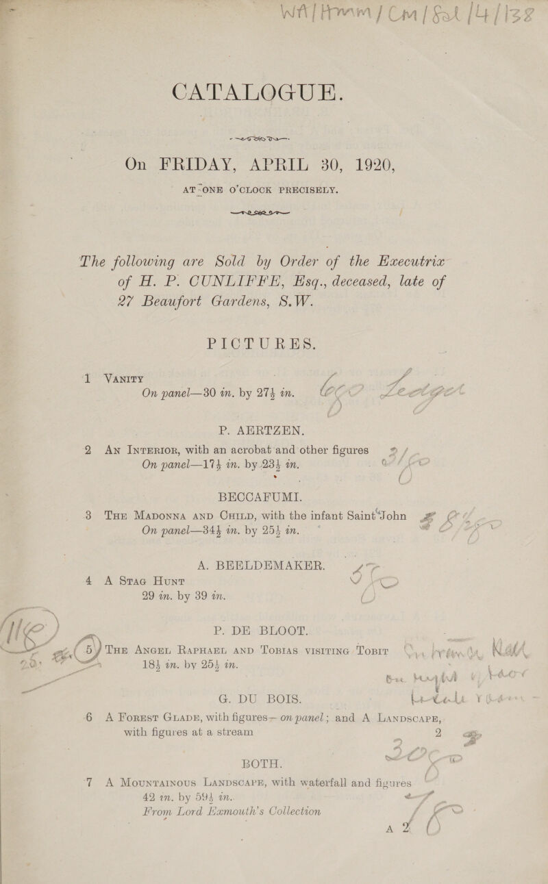  CATALOGUE. -~2eG SO: On FRIDAY, APRIL 30, 1920, ' AT-ONE O'CLOCK PRECISELY.  of H. P. CUNLIFFE, Hsq., deceased, late of 27 Beaufort Gardens, S.W. Piet U AEs. - VENIDY On panel—30 in. by 274 an. r(, P. AERTZEN., 2 Aw InrERIOR, with an acrobat and other figures © / On panel—174 wn. by-234 i. OAT fot » : ; é i BECCAFUMI. 3 Tur Mapoyna anp Cxtxp, with the infant Saint“John P On panel—34} in. by 254 an. i A. BEELDEMAKER. > 4 A Srae Hunt SF CD 29 in. by 39 in. (3 P. DE BLOOT. ~0) THe ANGEL RAPHAEL AND TOBIAS VISITING ToBrT 183 an. by 255 am. . Ree Mux G. DU. BOTS: Le 6 A Forest GLADE, with figures— on panel ; and A LANDSCAP with figures at a stream BOTH. 5 7 A Movunrarnous LANDSCAPE, with waterfall and figures 42 an. by 595 an. é From Lord E amouth’s Collection a J : ee: E, 2
