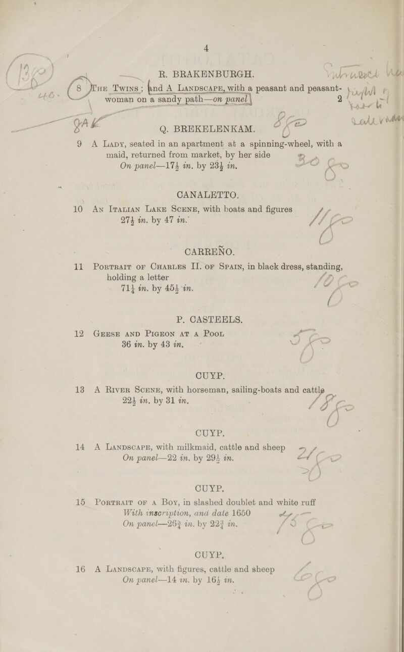 ~~ woman on a ‘sandy path—on panel. \ GA k Q. BREKELENKAM. ce 9 <A Lapy, seated in an apartment at a spinning-wheel, with a maid, returned from market, by her side + i eve On panel—174 in. by 234 in. iE = CANALETTO. 10 Aw Iraran Lake SCENE, with boats and figures fp 274 in. by 47 in. Vf b CARRENO. 11 Portrait or Cuarues II. or Spay, in black dress, eae holding a letter | fA) | 714 in. by 454 in. gf P, CASTEELS. 12 Gexsr anp Piazon at a Poon ee 36 in. by 43 mm. , CUYP: 13 A River Scene, with horseman, sailing-boats and cattle 291 in. by 31 in. . SF ei CUYP. 14 A Lanpscapr, with milkmaid, cattle and sheep +) 2 On panel—22 in, by 29% in. of (-O Cus ek, 15 Portrait oF A Boy, in slashed doublet and white ruff With inscription, and date 1650 a On panel—26#4 in. by 223 an. Ok CUYR; 16 A Lanpscapeg, with figures, cattle and sheep On panel—14 im. by 164 m. Ad Ali r) ” t