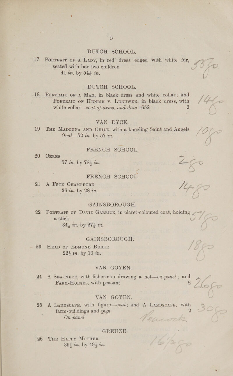  19 20 21 22 24 25 26 DUTCH SCHOOL. Portrait OF A Lapy, in red’ dress edged eo white fur, seated with her two children 41 wn. by 54% an. DUTCH SCHOOL. PortTRAIT of A Man, in black dress and white collar; and PortRalT oF Henrik vy. Leruwen, in black dress, with white collar—coat-of-arms, and date 1652 2 VAN DYCK. THe Maponna AnD CuHiLDd, with a kneeling Saint and Angels FRENCH SCHOOL. CERES es 3 OT wn. by 72h am. ! a a: FRENCH SCHOOL. A Fears CHampPntre Jr gf 36 in. by 28 tn. Ww eer, GAINSBOROUGH. PorTRAIt oF Davip Garrick, in claret-coloured coat, ee a stick 344 im. by 274 mm. GAINSBOROUGH. Heap oF HpmMuND BURKE 224 in. by 19 on. VAN GOYEN. A Sea-pince, with fisherman drawing a net—on panel; and Farm-Horsss, with peasant VAN GOYEN. A LanpscaPe, with figure—oval; and A Lanpscapsz, with farm-buildings and pigs 2 On panel GREUZE. THe Happy MorTHEerR 394 an. by 494 an.