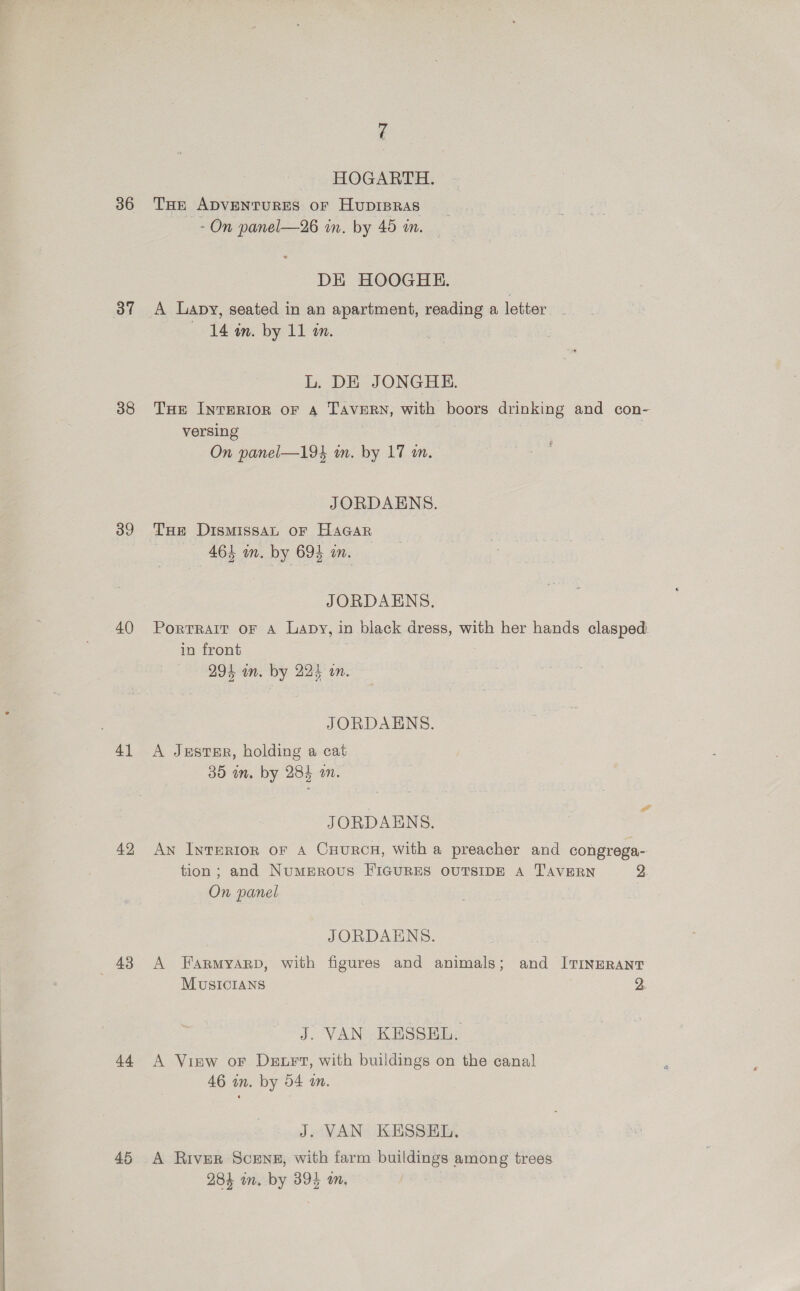  36 37 38 39 40 41 42 48 44. HOGARTH. THE 7 ADVENTURES oF HuDIBRAS DE HOOGHE. A Lapy, seated in an apartment, reading a letter L. DE JONGHE. THe InrerRiorn oF 4 TAVERN, with boors drinking and con- versing | JORDAENS. Tue DismissaL oF HAGAR JORDAENS. PortRAIT oF A Lapy, in black dress, with her hands clasped. in front JORDAENS. A JestTER, holding a cat 35 in. by 284 an. ee JORDAENS. An InTERIoR oF A CHURCH, with a preacher and congrega- tion; and NumMERovus FIGURES OUTSIDE A TAVERN 2. JORDAENS. A Farmyarp, with figures and animals; and ITINERANT MUSICIANS 2, J. VAN KESSEL. A View or Der, with buildings on the canal 46 in. by 54 an. J. VAN KESSEL. A River Scens#, with farm buildings among trees 284 in. by 394 m, }