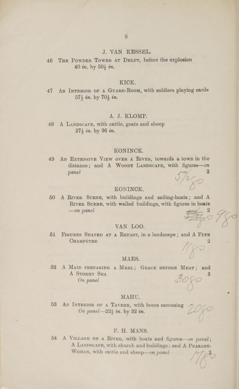AT A8 AQ 50 51 52 53 54 8 J. VAN KESSEL. 40 wm. by 504 am. RIOK. An Interior oF A Guarp-Room, with soldiers playing cards 574 an. by TO an. A, J... KLOMP. A Lanpscapeg, with cattle, goats and sheep 274 im. by 36 an. KONINCK. An ExtTENSIVE VIEW OVER A RIVER, towards a town in the distance; and A Woopy LanpscapPz, with figures—on panel poy 2 KONINCK. O A River Scenes, with buildings and sailing-boats; and A River ScEN#, with walled buildings, with figures in boats —on panel eet 2 ee See Jf VW VAN LOO. | : FiaurEs SEATED AT A Repast, in a landscape; and A Frere CHAMPETRE - 2 MAES. A MaIp PREPARING A Mean; GRACE BEFORE MeEatT; and A Stormy SEA a 3 On panel ACH \ MAHU. Ay Inrurior or A TavERN, with boors carousing —* On panel—224 in. by 32 in. HF. H.: MANS. A VILLAGE ON A River, with boats and figures—on panel ; A Lannscaps, with church and buildings; and A Prasanr- Woman, with cattle and sheep—on panel [-F _-3— fi a