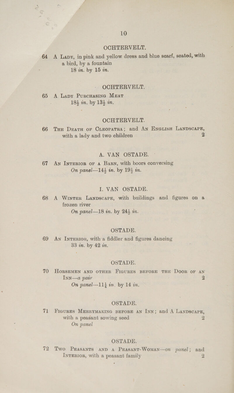 69 66 67 68 69 70 71 72 10 OCHTERVELT. a bird, by a fountain 18 in. by 15 i. OCHTERVELT. A. Lapy Purcuasincg Mrat 18} in. by 184 an. OCHTERVELT. with a lady and two children A. VAN OSTADE. An IntTERIOR oF A Barn, with boors conversing On panel—144 tn. by 194 an. I. VAN OSTADE. p} frozen river On panel—18 tn. by 244 am. OSTADE. An IntERIor, with a fiddler and figures dancing 33 mm. by 42 m. OSTADE. INN-—-a patr On panel—11} on. by 14 an. OSTADH. 2 with a peasant sowing seed On panel OSTADE. 2 INTERIOR, with a peasant family 2