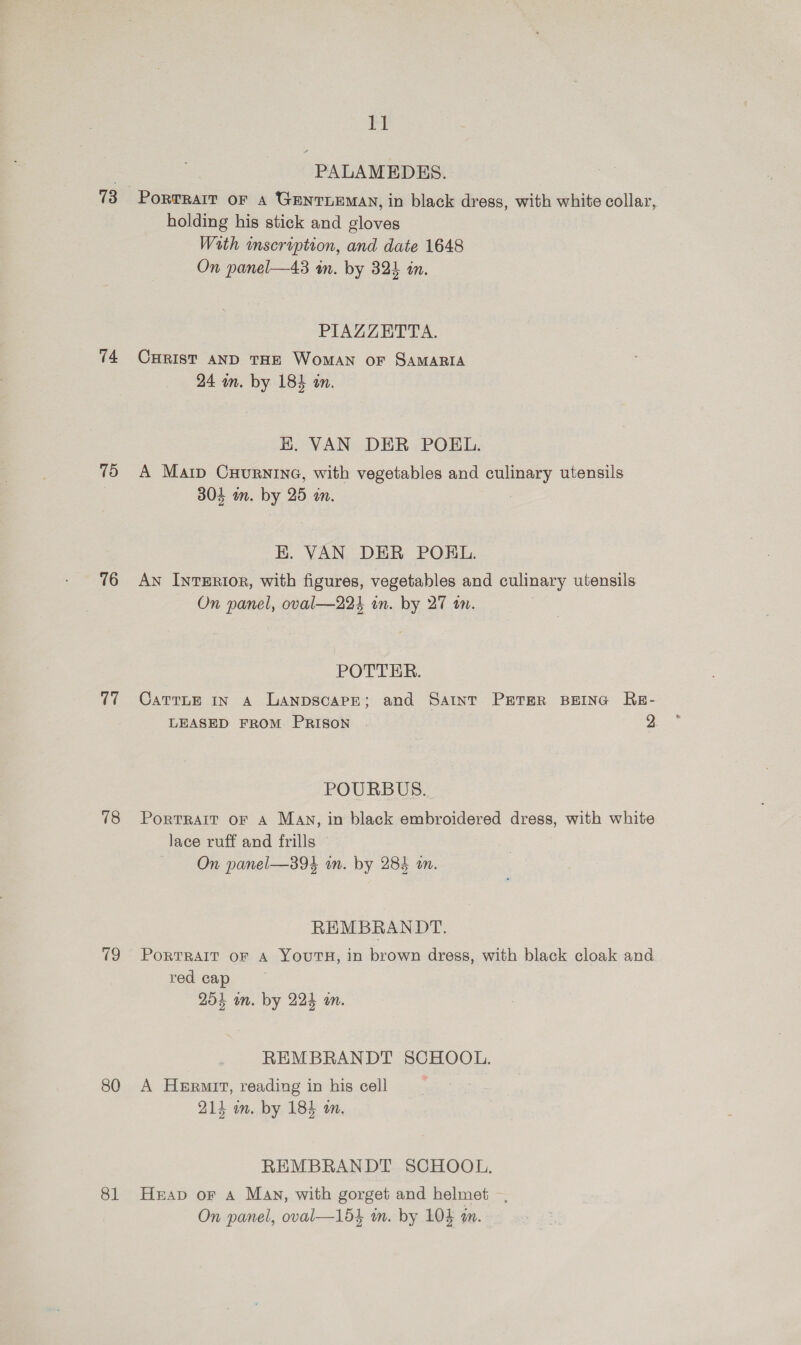 73 74 75 76 17 78 19 80 81 ia PALAMEDES. | PortraIt oF A GENTLEMAN, in black dress, with white collar, holding his stick and gloves With inscription, and date 1648 On panel—43 in. by 324 in. PIAZZETTA. CHRIST AND THE WoMAN OF SAMARIA 24 wn. by 184 an. K. VAN DER POEL. A Marp CuurninG, with vegetables and culinary utensils 304 in. by 25 am. EK. VAN DER POKL. An IntTERI0R, with figures, vegetables and culinary utensils On panel, oval—224 in. by 27 wm. POTTER. CattLE In A Lanpscape; and Saint PETER BEING RE- LEASED FROM PRISON . 2 POURBUS. PortTRAIT OF A Man, in black embroidered dress, with white lace ruff and frills On panel—394 in. by 284 an. REMBRANDT. PORTRAIT OF A YOUTH, in brown dress, with black cloak and red cap 254 on. by 224 an. REMBRANDT SCHOOL. A Hermit, reading in his cell 214 im. by 184 m. REMBRANDT SCHOOL. Heap oF A May, with gorget and helmet —,