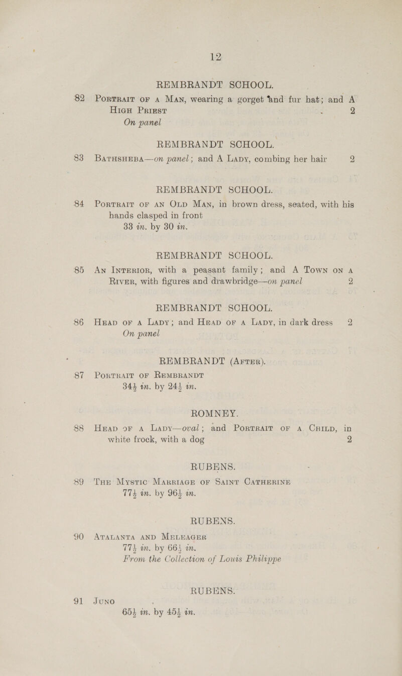 82 83 84 85 86 87 89 90 31 12 REMBRANDT SCHOOL. PortTRaIT oF A MAN, wearing a gorget ‘and fur hat; and A Hieu Priest : 2 On panel | REMBRANDT SCHOOL. BatTHsHEBA—on panel; and A Lapy, combing her hair 2 REMBRANDT SCHOOL. PoRTRAIT OF AN Oup Man, in brown dress, seated, with his hands clasped in front 33 an. by 30 an. REMBRANDT SCHOOL. An InrERIoR, with a peasant family; and A Town on A River, with figures and drawbridge—on panel 2 REMBRANDT SCHOOL. Heap or Aa Lapy; and Heap or A Lapy,in dark dress 2 On panel REMBRANDT (ArFreEp). PoRTRAIT OF REMBRANDT 344 wm. by 245 a. ROMNEY. Heap or Aa Lapy—oval; and Portrait or a. CarLp, in white frock, with a dog 2 RUBENS. THe Mystic MARRIAGE OF SAINT CATHERINE 174 mm. by 964 mm. RUBENS. ATALANTA AND M&amp;LEAGER 774 wm. by 665 an. From the Collection of Lows Philippe RUBENS. JUNO 654 wm. by 453 an.