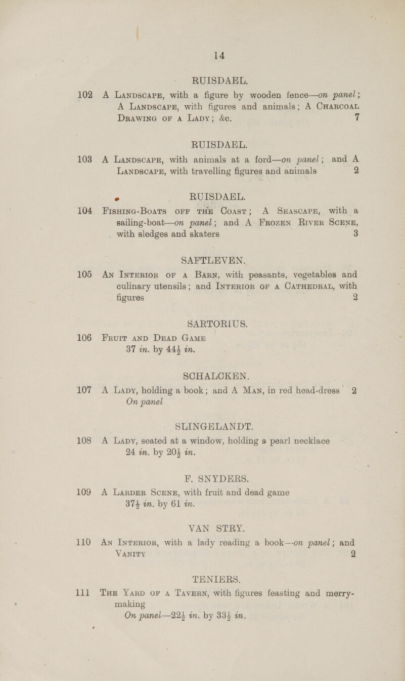 102 103 105 106 107 108 109 110 he 14 RUISDAEL. A Lanpscaps, with a figure by wooden fence—on panel ; A LanpscapPg, with figures and animals; A CHARcoAL DRAWING OF A Lapy; &amp;e. | i RUISDAEL. A Lanpscarz, with animals at a ford—on panel; and A LANDscaPB, with travelling figures and animals 2 = RUISDAEL. Fisuinc-Boats oFF THE Coast; A SHASCAPE, with a sailing-boat—on panel; and A. Frozen River SCENE, . with sledges and skaters 3 SAFTLEVEN. An InTERIOR OF A Barn, with peasants, vegetables and culinary utensils; and INTERIOR OF A CATHEDRAL, with figures 2 SARTORILUS. Fruit anD DEAD GAME 37 in. by 444 tn. SCHALCKEN,. | | A Lapy, holding a book; and A Man, in red head-dress 2 On panel SLINGELANDT. A lLapy, seated at a window, holding a pearl necklace 24 in. by 204 m. EF. SNYDERS. A Larprr ScENE, with fruit and dead game 374 mm. by 61 an. VAN STRY. AN InTERIOR, with a lady reading a book—-on panel; and VANITY TENIERS. THE YARD OF A TavERN, with figures feasting and merry- making