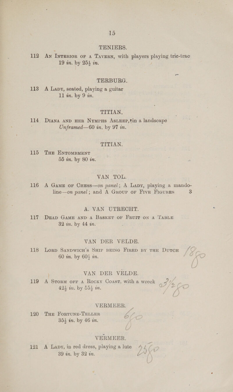 112 113 114 115 116 117 118 119 120 121 15 : TENIERS. An Interior oF a Tavern, with players playing tric-trac 19 in. by 255 an. TERBURG. A Lapy, seated, playing a guitar 11 m. by 9 an. TITIAN, DIANA AND HER Nympus ASLEEP,4in a landscape Onframed—60 in. by 97 a. : TITIAN. THe ENTOMBMENT 59 in. by 80 an. VAN TOL. | A Game or CHEess—on panel; A Lapy, playing a mando- line—on panel; and A Group or Five FIGURES 3 A. VAN UTRECHT. DEAD GAME AND A BASKET OF FRUIT on A ‘TABLE 32 wn. by 44 tm. VAN DER VELDE. Lorp SANDWICH’S SHIP BEING FIRED By THE DuTcH 60 am. by 605 an. : VAN DER VELDBE. : ®) A Storm orr A Rocky Coast, with a wreck | a/%, 424 mm. by 554 an. ‘s VERMEER. , THe Fortune-TELLER vA 354 in. by 46 on. : VERMEER. A Lapy, in red dress, playing a lute 4/ /. 39 in. by 32 wn. “vf