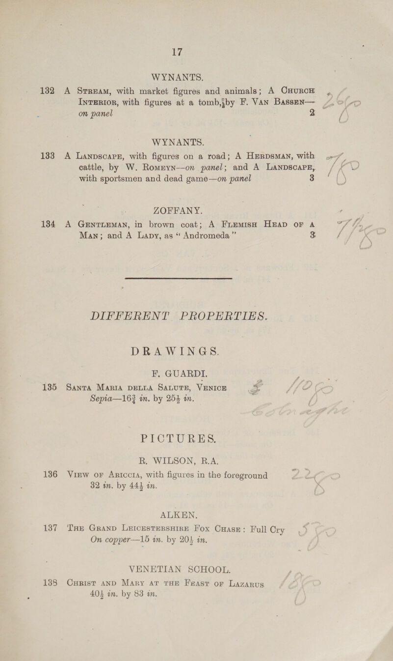 Ws WYNANTS. 132 A Srream, with market figures and animals; A CHURCH Interior, with figures at a tomb,yby F. VAN Bassen— on panel 3 2 WYNANTS. 133 A Lanpscaps, with figures on a road; A HErpDsMAN, with cattle, by W. Rommyn-—on panel; and A LANDSCAPE, with sportsmen and dead game—on panel 3 ZORFANY. 184 A GENTLEMAN, in brown coat; A FuEmMIsH HEAD oF A Man; and A Lapy, as “ Andromeda ” d DIFFERENT PROPERTIES. DRAWINGS. Ff, GUARDI. 130° PANTA MARIA DELLA SALUTE, VENICE 4 Sepia—163 in. by 25% in. ‘ FiO UC Ree R. WILSON, B.A. 1386 View or Ariccra, with figures in the foreground 32 im. by 444 in. ALKEN. 187 THe Grand LeIcesTERSHIRE Fox Cuase: Full Cry On copper—15 wn. by 204 an. VENETIAN SCHOOL. 188 Curist anD Mary at THE Feast or Lazarus 404 an. by 83 an.
