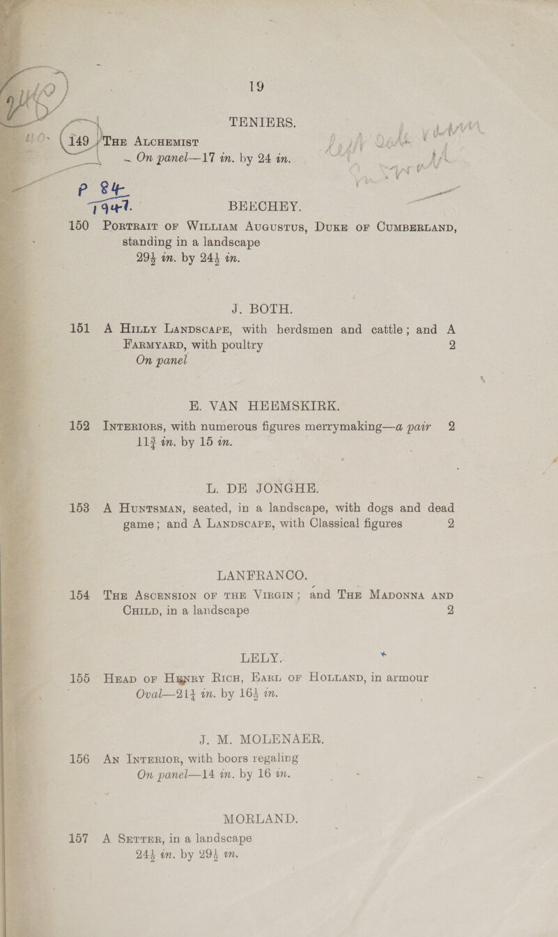  1a  | Sy al fe pe. T94. : BEECHEY. oo 150 Porrrarr or Winniam Auaustus, Duke of CUMBERLAND, standing in a landscape | J; DOLE: 151 A Hinny Lanpscarer, with herdsmen and cattle; and A FARMYARD, with poultry 2° On Bue EH. VAN HEEMSKIRK. 152 InvERIoRs, with numerous figures ene 2 pair 2 L. DE JONGHE. 1538 A Huntsman, seated, in a landscape, with dogs and dead game; and A Lanpscape, with Classical figures 2 LANFRANCO. ) 154 Tux Ascension or THE Virain; and THe Maponna AND CHILD, in a landscape 2 LELY.: oy 155 Hap oF Huyry RicH, Earn or Honpanp, in armour ; Oval—214 in. by 164 an. J. M. MOLENAER. 156 Aw IntTERIoR, with boors regaling On panel—14 i. by 16 a. eh: MORLAND. 157 A Serre, in a landscape 241 an. by 294 on.