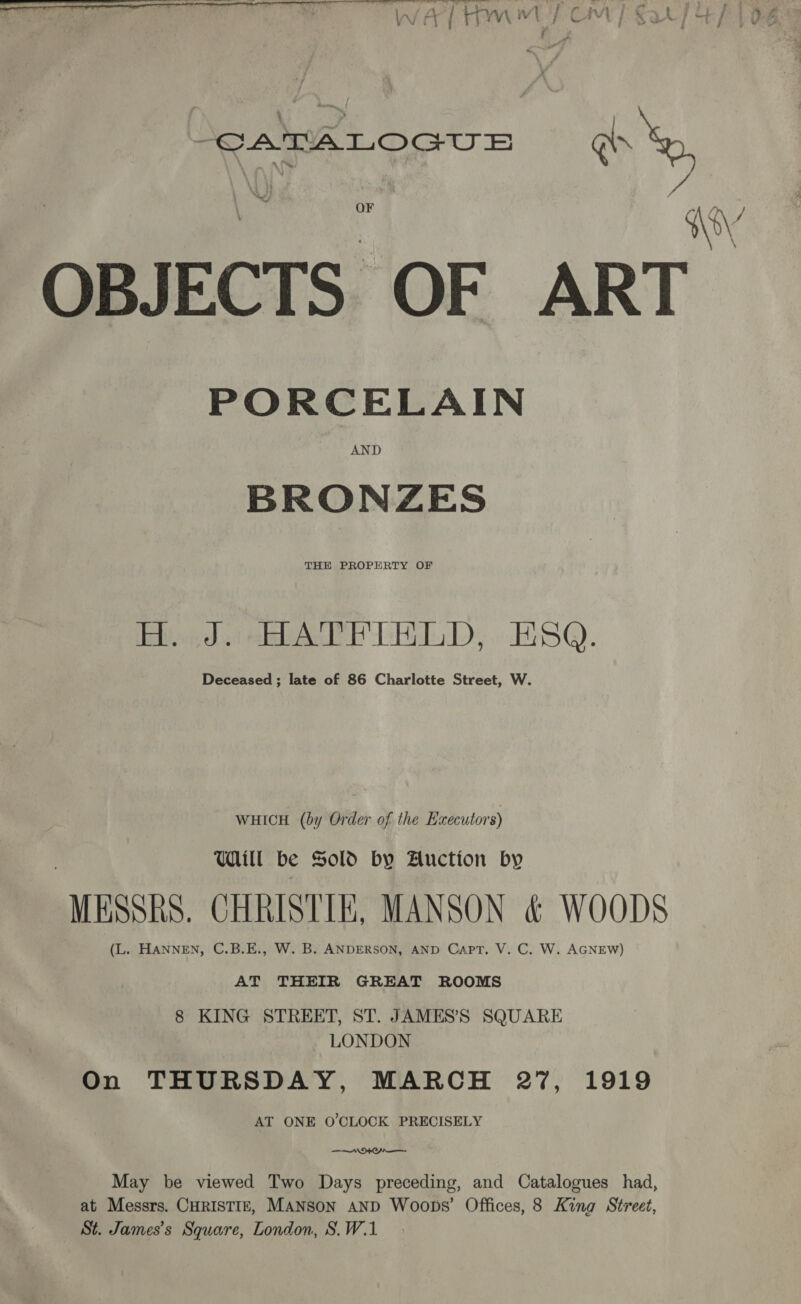 CATALOGUE a yy OBJECTS OF ART PORCELAIN BRONZES THE PROPERTY OF Hi eA LED, S@. Deceased ; late of 86 Charlotte Street, W. WHICH (by Order of the Executors) Uill be Sold by Auction by MESSRS. CHRISTIE, MANSON &amp; WOODS (L. HANNEN, C.B.E., W. B. ANDERSON, AND Capt. V. C. W. AGNEW) AT THEIR GREAT ROOMS 8 KING STREET, ST. JAMES’S SQUARE LONDON On THURSDAY, MARCH 27, 1919 AT ONE O'CLOCK PRECISELY $NA May be viewed Two Days preceding, and Catalogues had, St. James's Square, London, S.W.1 \ \ }