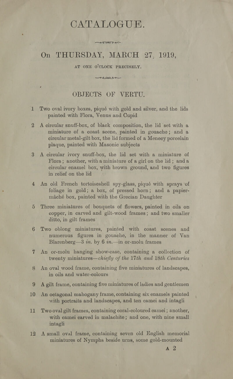 11 12 CATALOGUE.  ~ Oni PERG S-DAY, MAROH (27, 1919: AT ONE O'CLOCK PRECISELY.  OBJECTS OF VERTU. Two oval ivory boxes, piqué with gold and silver, and the lids painted with Flora, Venus and Cupid A circular snuff-box, of black composition, the lid set with a miniature of a coast scene, painted in gouache; and a circular metal-gilt box, the lid formed of a Menecy porcelain plaque, painted with Masonic subjects | A circular ivory snuff-box, the lid set with a miniature of Flora; another, with a miniature of a girl on the lid; anda circular enamel box, with brown ground, and two figures in relief on the lid An old French tortoiseshell spy-glass, piqué with sprays of foliage in gold; a box, of pressed horn; and a papier- miaché box, painted with the Grecian Daughter Three miniatures of bouquets of flowers, painted in oils on copper, in carved and gilt-wood frames; and two smaller ditto, in gilt frames Two oblong miniatures, painted with coast scenes and numerous figures in gouache, in the manner of Van Blarenberg—3 in. by 6 7m.—in or-molu frames An or-molu hanging show-case, containing a collection of twenty miniatures—chiefly of the 17th and 18th Centuries An oval wood frame, containing five miniatures of landscapes, in oils and water-colours A gilt frame, containing five miniatures of ladies and gentlemen with portraits and landscapes, and ten camei and intagli Two oval gilt frames, containing coral-coloured camei; another, with camei carved in malachite; and one, with nine small intagli A small oval frame, containing seven old English memorial miniatures of Nymphs beside urns, some gold-mounted A 2