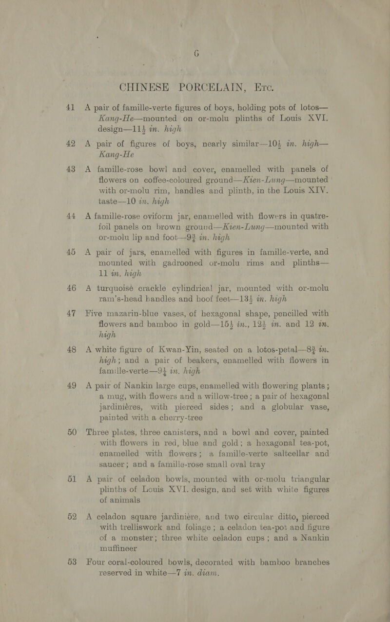 41 42 43 44 45 46 47 48 49 50 ol 52 d3 CHINESE PORCELAIN, Ere. A pair of famille-verte figures of boys, holding pots of lotos— Kang-He—mounted on or-molu plinths of Louis XVI. design—114 in. high A pair of figures of boys, nearly similar—103 im. high— Kang-He A famille-rose bowl and cover, enamelled with panels of flowers on coffee-coloured ground—Kien-Lung—mounted with or-molu rim, handles and plinth, in the Louis XIV. taste—10 in. high A famille-rose oviform jar, enamelled with flowers in quatre- foil panels on brown ground—Kven-Lung—mounted with or-molu lip and foot—9# wm. high A pair of jars, enamelled with figures in famille-verte, and mounted with gadrooned or-molu rims and_ plinths— 11 wa. high A turquoise crackle cylindrical jar, mounted with or-molu ram’s-head handles and hoof feet—134 an. high Five mazarin-blue vases, of hexagonal shape, pencilled with flowers and bamboo in gold—15} in., 124 mm. and 12 an. high A white figure of Kwan-Yin, seated on a lotos-petal—83 in. high; and a pair of beakers, enamelled with flowers in famille-verte—91 in. high A pair of Nankin large cups, enamelled with flowering plants ; a mug, with flowers and a willow-tree; a pair of hexagonal . jardiniéres, with pierced sides; and a globular vase, painted with a cherry-tree Three plates, three canisters, and a bowl and cover, painted with flowers in red, blue and gold; a hexagonal tea-pot, enamelled with flowers; a famille-verte saltcellar and saucer; and a famille-rose small oval tray A pair of celadon bowls, mounted with or-molu triangular plinths of Louis XVI. design, and set with white figures of animals A celadon square jardiniere, and two circular ditto, pierced with trelliswork and foliage; a celadon tea-pot and figure of a monster; three white celadon cups; and a Nankin muffineer Four coral-coloured bowls, decorated with bamboo branches reserved in white—7 in. diam.