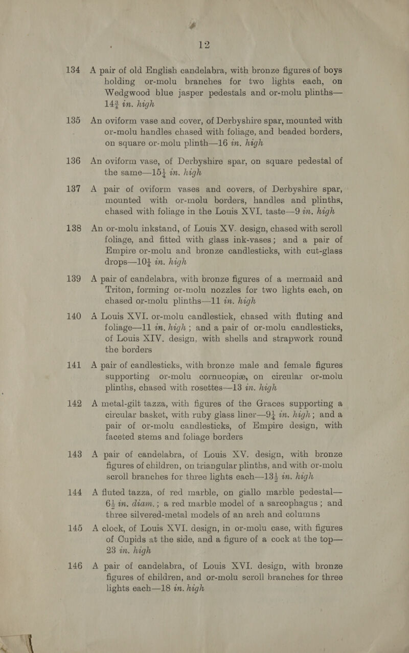 134 135 136 137 138 139 140 141 142 143 144 145 146 $ 12 A pair of old English candelabra, with bronze figures of boys holding or-molu branches for two lights each, on Wedgwood blue jasper pedestals and or-molu plinths— 143 an. high An oviform vase and cover, of Derbyshire spar, mounted with or-molu handles chased with foliage, and beaded borders, on square or-molu plinth—16 in. high An oviform vase, of Derbyshire spar, on square pedestal of the same—15} in. high A pair of oviform vases and covers, of Derbyshire spar, mounted with or-molu borders, handles and plinths, chased with foliage in the Louis XVI. taste—9 im. high An or-molu inkstand, of Louis XV. design, chased with scroll foliage, and fitted with glass ink-vases; and a pair of Empire or-molu and bronze candlesticks, with cut-glass drops—104 in. high A pair of candelabra, with bronze figures of a mermaid and Triton, forming or-molu nozzles for two lights each, on chased or-molu plinths—I11 wm. high A Louis XVI. or-molu candlestick, chased with fluting and foliage—11 in. high ; and a pair of or-molu candlesticks, of Louis XIV. design, with shells and strapwork round the borders A pair of candlesticks, with bronze male and female figures supporting or-molu cornucopia, on circular or-molu plinths, chased with rosettes—13 in. hagh A metal-gilt tazza, with figures of the Graces supporting a circular basket, with ruby glass liner—9} i. high; and a pair of or-molu candlesticks, of Kimpire design, with faceted stems and foliage borders A pair of candelabra, of Louis XV. design, with bronze figures of children, on triangular plinths, and with or-molu scroll branches for three lights each—13} an. high A fluted tazza, of red marble, on giallo marble pedestal— 64 im. diam.; a red marble model of a sarcophagus ; and three silvered-metal models of an arch and columns A clock, of Louis XVI. design, in or-molu case, with figures of Cupids at the side, and a figure of a cock at the top— 23 on. high A pair of candelabra, of Louis XVI. design, with bronze figures of children, and or-molu scroll branches for three lights each—18 an. high