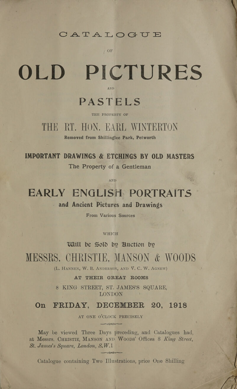 ow AN TL eee jf OF OLD PICTURES PASTELS THH PROPERTY OF THE RY. HON, EARL WINTERTON Remoyed from Shillinglee Park, Petworth IMPORTANT DRAWINGS &amp; ETCHINGS BY OLD MASTERS The Property of a Gentleman a AND EARLY ENGLISH: PORTRAITS and Ancient Pictures and Drawings From Various Sources WHICH Will be Sold by Auction by MESSRS. CHRISTIE, MANSON &amp; WOODS (L. HANNEN, W. B. ANDERSON, AND V. C. W. AGNEW) AT THEIR GREAT ROOMS 8 KING STREET, ST. JAMES’S SQUARE, LONDON On FRIDAY, DECEMBER 20, 1918 AT ONE O'CLOCK PRECISELY ok GW May be viewed Three Days preceding, and Catalogues had, at Messrs. CHRISTIE, MANSON AND Woops’ Offices 8 King Street, St. James's Square, London, S.W.1 —VW”o*own—- Catalogue containing Two Illustrations, price One Shilling a