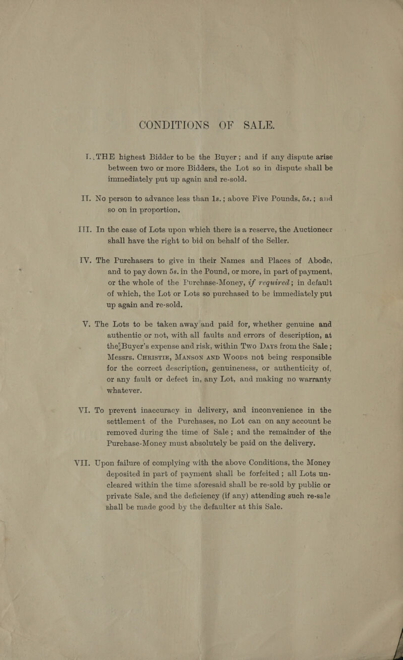 CONDITIONS OF SALE. between two or more Bidders, the Lot so in dispute shail be immediately put up again and re-sold. No person to advance less than 1s.; above Five Pounds, 5s.; and so on in proportion. In the case of Lots upon which there is a reserve, the Auctioneer shall have the right to bid on behalf of the Seller. The Purchasers to give in their Names and Places of Abode, and to pay down 5s.in the Pound, or more, in part of payment, or the whole of the Purchase-Money, tf required; in default of which, the Lot or Lots so purchased to be immediately put up again and re-sold. authentic or not, with all faults and errors of description, at the: Buyer’s expense and risk, within Two Days from the Sale ; Messrs. CHRISTIE, MANSON AND Woops not being responsible for the correct description, genuineness, or authenticity of, or any fault or defect in, any Lot, and making no warranty whatever. To prevent inaccuracy in delivery, and inconvenience in the settlement of the Purchases, no Lot can on any account be removed during the time of Sale; and the remainder of the Purchase-Money must absolutely be paid on the delivery. Upon failure of complying with the above Conditions, the Money deposited in part of payment shall be forfeited ; all Lots un- cleared within the time aforesaid shall be re-sold by public or private Sale, and the deficiency (if any) attending such re-sale shall be made good by the defaulter at this Sale.