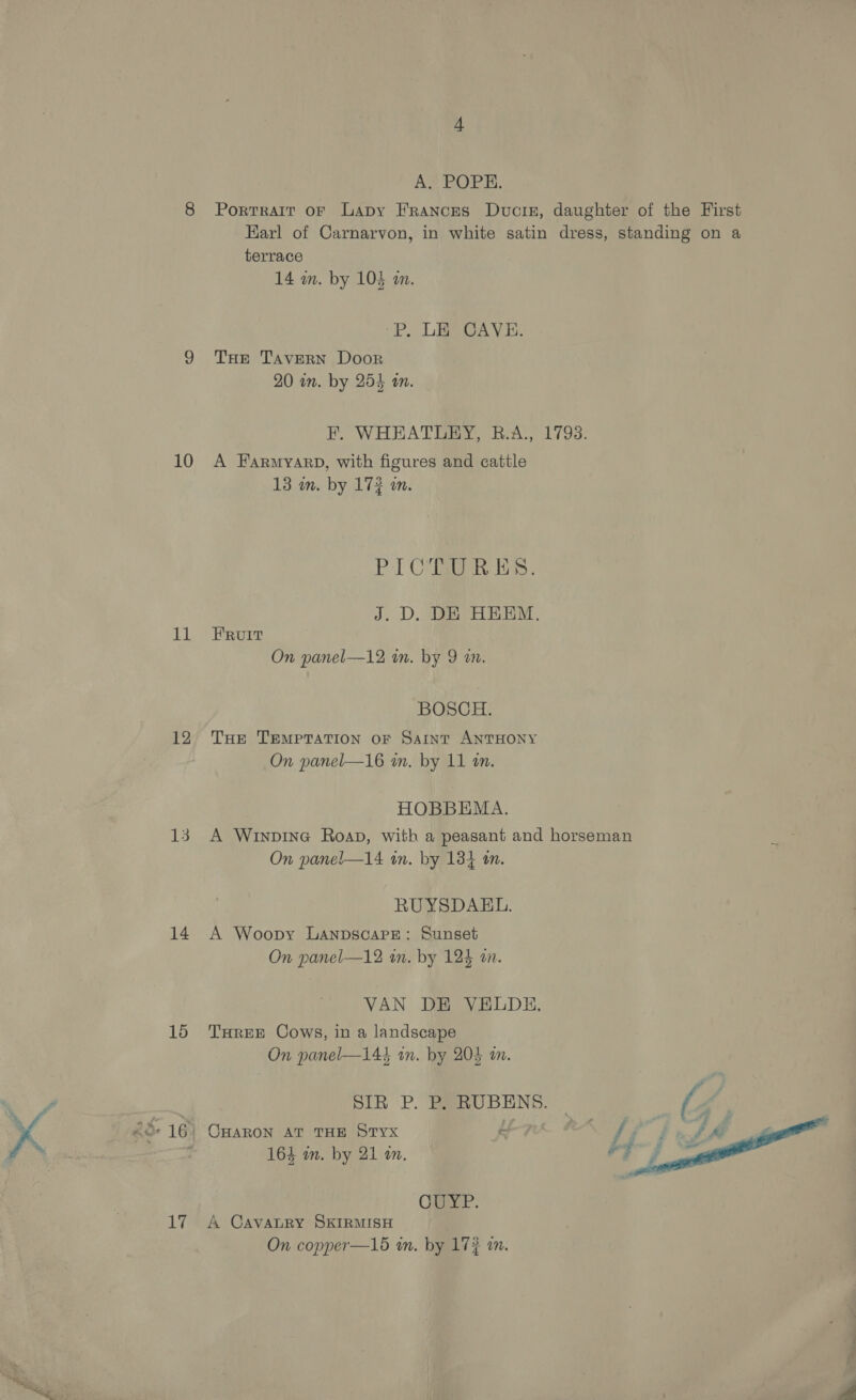 10 Ld 12 13 14 15 17 AS EOPRRK. Portrait or Lapy Frances Ducre, daughter of the First Earl of Carnarvon, in white satin dress, standing on a terrace 14 mm. by 104 a. BP. LEO GAVE. THe TAveERN Door 20 in. by 255 am. BM. WHEATERY Ris. 1793: A Farmyarb, with figures and cattle 13 in. by 173 m. PCR Eas . J. D. DE HEEM. FRUIT On panel—12 in. by 9 a0. BOSCH. THe TEMPTATION OF SAaInTtT ANTHONY On panel—16 i. by 11 an. HOBBEMA. A Winpine Roap, with a peasant and horseman fae: On panel—14 in. by 1384 on. RUYSDAKEL. A Woopy LanpscapPe: Sunset On panel—12 in. by 124 an. VAN DE VELDH, THREE Cows, in a landscape On panel—144 in. by 205 an. SIR P. P, RUBENS. | (4 OHARON AT THE STYx 164 im. by 21 an.  Cay. A CavaLRY SKIRMISH On copper—16 in. by 17% an.