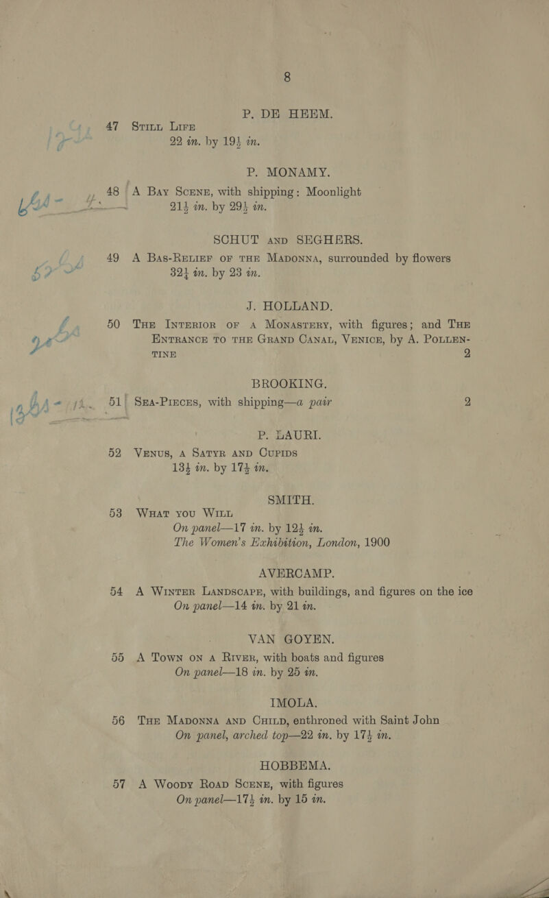 aa - 47 49 50 52 53 54 56 57 P, DE HEEM. Stitt Lire 22 in. by 19} in. Ps MONAMY. A Bay SceENE, with shipping: Moonlight 214 om. by 294 an. SCHUT anno SEGHERS. A Bas-RELIEF OF THE Maponna, surrounded by flowers 324 in. by 23 m. J. HOLLAND. THe InTERIOR OF A Monastery, with figures; and THE ENTRANCE TO THE GRAND CANAL, VENICE, by A. POLLEN- TINE 2 BROOKING., Sza-Pieces, with shipping—a pair 2 P. HLAURI. VENUS, A SATYR AND CUPIDS 134 in. by 174 an. SMITH. Wauat you WILL On panel—l7 in. by 124 an. The Women’s Exhibition, London, 1900 AVERCAMP. A Winter Lanpscape, with buildings, and figures on the ice On panel—14 in. by 21 an. VAN GOYEN. A Town on A River, with boats and figures On panel—18 in. by 25 an. IMOLA. THE MADONNA AND CHILD, enthroned with Saint John On panel, arched top—22 in. by 174 m. HOBBEMA. A Woopy Roap Scenz, with figures