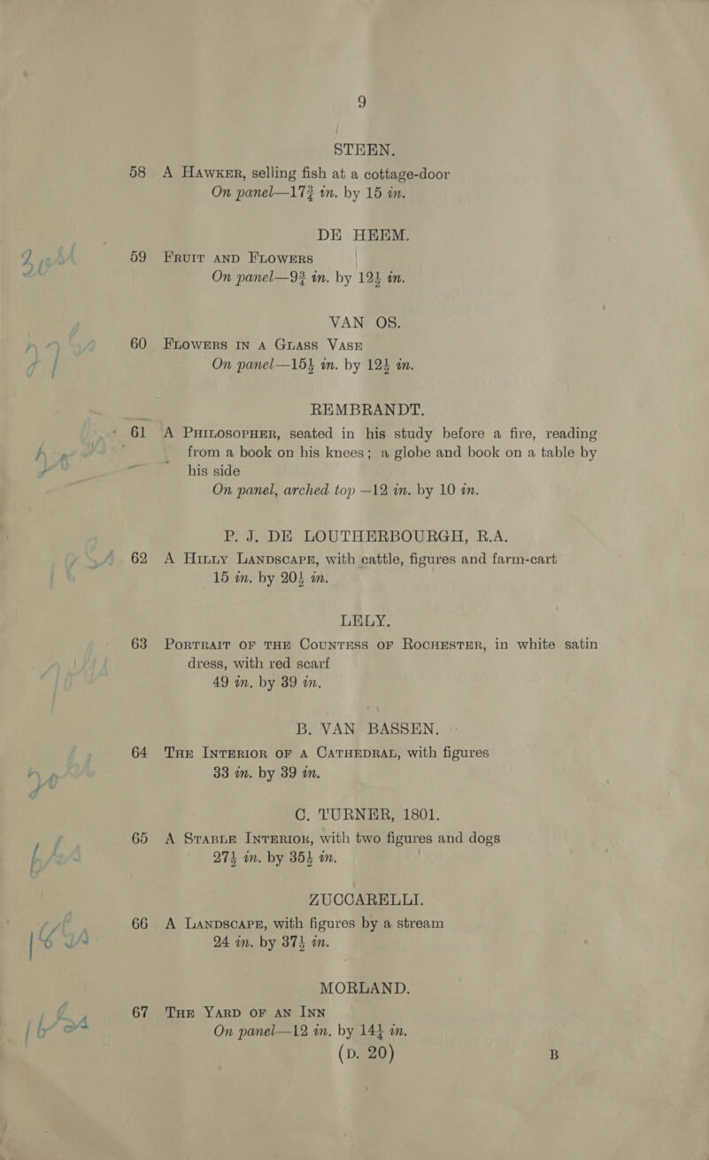 Oe) 58 59 60 +61 62 63 64 65 67 9 STEEN. A Hawker, selling fish at a cottage-door On panel—17? wn. by 15 an. DE HEEM. FRuIT AND FLOWERS On panel—93 in. by 124 tn. VAN OS. FLOWERS IN A GLASS VASE On panel—15} wn. by 124 m. REMBRANDT. A PHInLosopHER, seated in his study before a fire, reading from a book on his knees; a globe and book on a table by his side On panel, arched top —12 in. by 10 an. P. J. DE LOUTHERBOURGH, B.A. A Hinny Lanpscoape, with cattle, figures and farm-cart 15 in, by 205 an. LELY. PortTRAIT OF THE CounTESS OF ROCHESTER, in white satin dress, with red scarf 49 in. by 39 in, B. VAN BASSEN. THE INTERIOR OF A CATHEDRAL, with figures 33 in. by 39 m. C. 'TURNER, 1801. A Srasue Interior, with two figures and dogs 274 in. by 354 mm. ZUCCARELLI. A LanpscaPE, with figures by a stream 24 in. by 374 am. MORLAND. THE YARD OF AN INN On panel—12 in, by 141 an. (D. 20) B