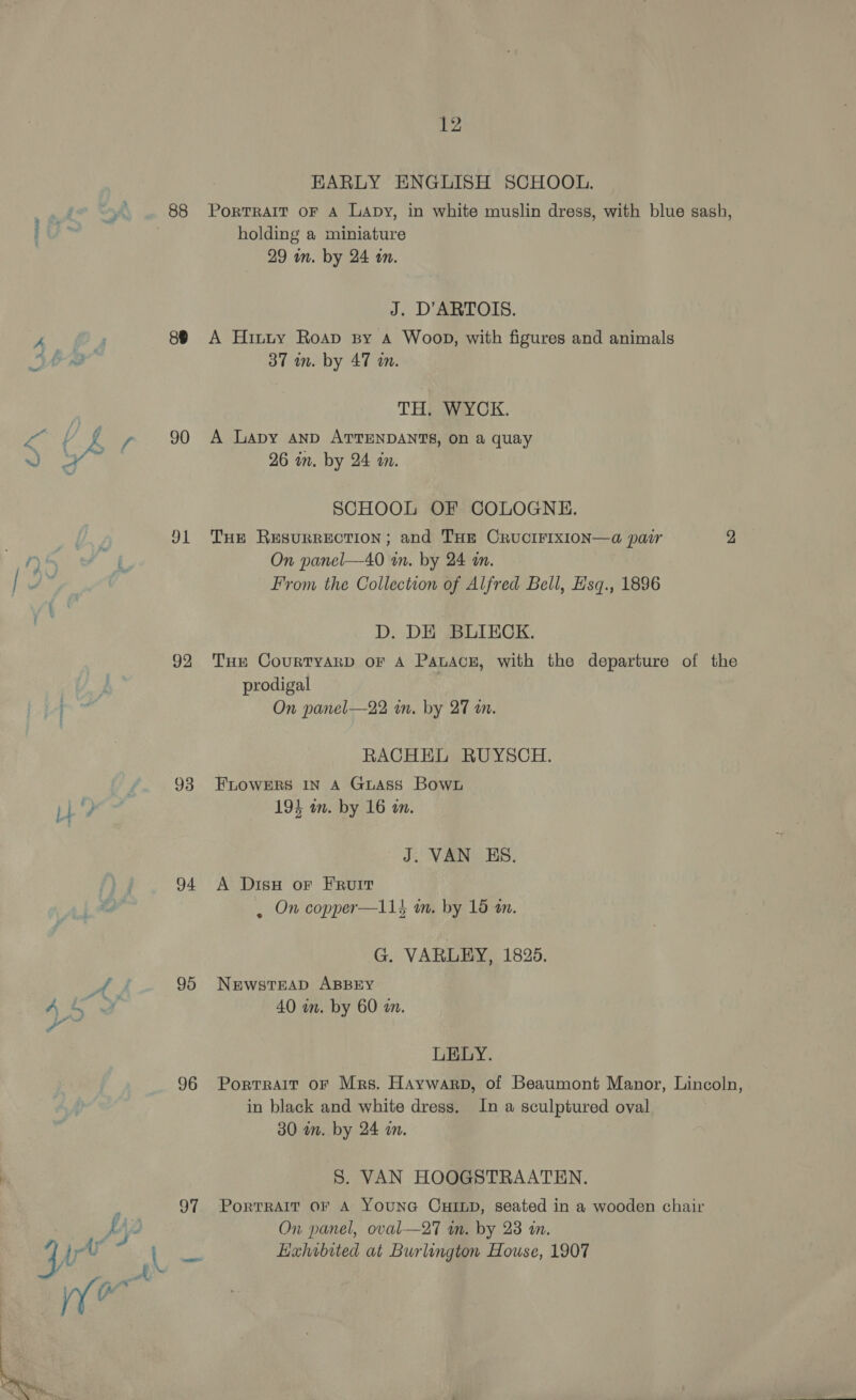 a os 88 88 90 91 92 93 94 95 96 97 12 EARLY ENGLISH SCHOOL. Portrait oF A LaApy, in white muslin dress, with blue sash, holding a miniature 29 in. by 24 in. J. D’ARTOIS. A Hitty Roap sy A Woop, with figures and animals 37 in. by 47 am. TH. WYCK. A Lapy AnD ATTENDANTS, on a quay 26 in. by 24 in. SCHOOL OF COLOGNE. Tue Resurrection; and THE CRUCIFIXION—a pair 2 On panel—40 wn. by 24 an. From the Collection of Alfred Bell, Hsq., 1896 D. DE BLIECK. Tue CourtTyArD oF A PatAce, with the departure of the prodigal On panel—22 in. by 27 i. RACHEL RUYSCH. FLOWERS IN A GuAss Bown 194 am. by 16 «in. J. VAN KS. A Disy or FRuit , On copper—11} im. by 15 an. G. VARLEY, 1825. NEwsTEAD ABBEY 40 in. by 60 an. LELY. Portrait oF Mrs. Haywarp, of Beaumont Manor, Lincoln, in black and white dress. In a sculptured oval 30 in. by 24 mam. 5S. VAN HOOGSTRAATEN. PortTRAIT OF A YOUNG CHILD, seated in a wooden chair On panel, oval—27 wm. by 23 in. Hahibited at Burlington House, 1907