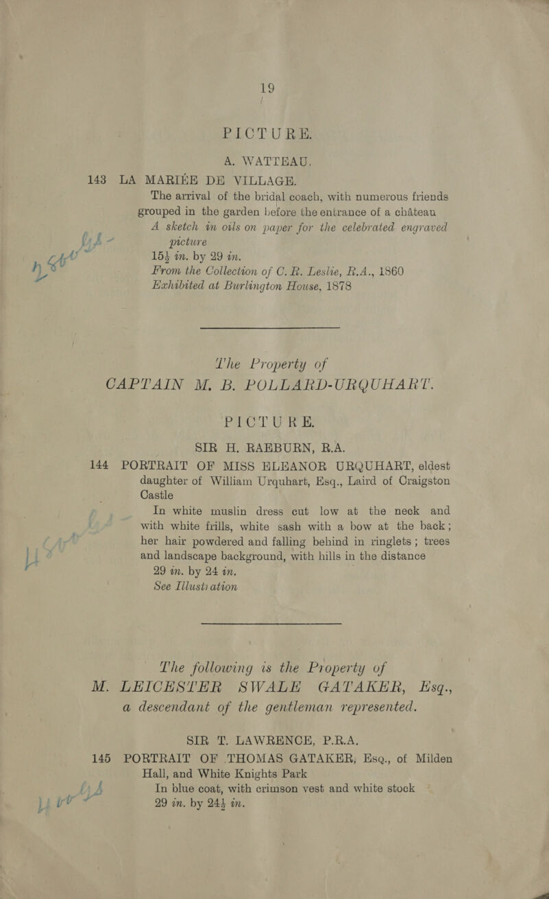 S PICTURE. A. WATTEAU, 148 LA MARIKE DE VILLAGE. The arrival of the bridal coach, with numerous friends grouped in the garden before the entrance of a chateau A sketch in owls on paper for the celebrated engraved (pm picture 7.9 From the Collection of C. R. Leslie, R.A., 1860 Exhibited at Burlington House, 1878 Lhe Property of CAPTAIN M. B. POLLARD-URQUHART. Patel ie ie SIR H. RAEBURN, R.A. 144 PORTRAIT OF MISS ELEANOR URQUHART, eldest daughter of William Urquhart, Esq., Laird of Craigston Castle In white muslin dress cut low at the neck and with white frills, white sash with a bow at the back; her hair powdered and falling behind in ringlets; trees and landscape background, with hills in the distance See Illusti ateon The following ws the Property of M. LHICHESTHER SWALH GATAKER, Esq, a descendant of the gentleman represented. SIR T. LAWRENCH, P.R.A. 145 PORTRAIT OF THOMAS GATAKER, Esa., of Milden Hall, and White Knights Park HK b In blue coat, with crimson vest and white stock Li ig is 29 in. by 243 im.