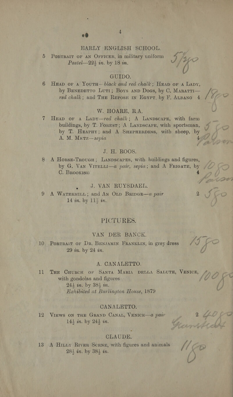 KARLY ENGLISH SCHOOL. e . . . 7 PORTRAIT OF AN OFFICER, in military uniform 4 ee Pastel—224 an. by 18 in. Sf oy GUIDO. Heap oF A YoutH— black and red chalk; Hap or a Lapy, by Benepetro Lut1; Boys anp Dogs, by C. Mararr1— red chalk; and THe Repose in Heypr, by F. AnBANo 4 [y U/ ss W. HOARH, B.A. Heap or A Lapy—vred chalk; A LaAnpscaPE, with farm buildings, by T. Forpst; A Lanpscarx, with sportsman, 4 by T. Harpy; and A SHEPHERDESS, with sheep, by ~ A. M. Mretz—sepia 4G Cf J. H. ROOS. A Horse-TroucH; Lanpscapres, with buildings and figures, by G. Van VireLuI—a paw, sepia; and A Frigates, by C. BRookine 4 # al _ J. VAN RUYSDABL. A Watermity; and An Otp Bripce—a pair 2, 14 wn. by 11} am. PICTURES. VAN DER BANCK. Ae ROR PortRAiT oF Dr. BENJAMIN FRANKLIN, in grey dress Ad Vo 29 in. by 24 an. ef, A. CANALETTO. Tae CHurcH or Santa Maria DELLA SALUTE, VENICE, fy . with gondolas and figures fv &amp; 4 943 in. by 384 wm. J Eahibited at Burlington House, 1879 CANALETTO. VIEWS ON THE GRAND CANAL, VENICE—@ paw 2 &amp; 143 um. by 244 am. CLAUDE. A Hinny River Scene, with figures and animals f/f a