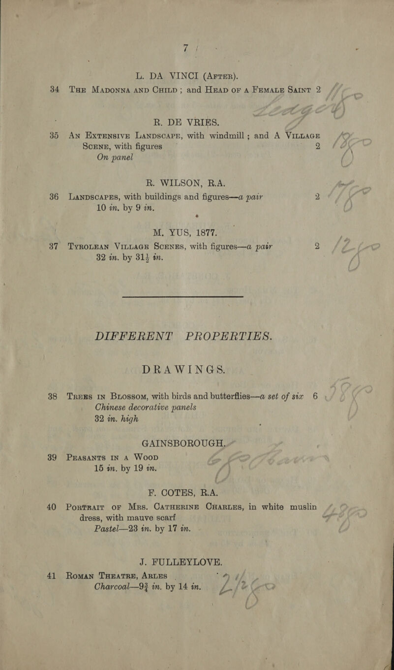 36 37 38 39 40 41 L. DA VINCI (ArrTer). R. DE VRIES. An Extensive LAanpscaps, with windmill; and A VinLAGE ScENE, with figures are 2, On panel R. WILSON, R.A. LanpscaPEs, with buildings and figures—a pair 2 10 m. by 9 wn. MAY US,” 1877: TYROLEAN VILLAGE SCENES, with figures—a pastr 2 32 in. by 314 m. DIFFERENT PROPERTIES. DRAWINGS. TREES IN Burossom, with birds and butterflies—a set of six 6 Chinese decorative panels 32 m. high GAINSBOROUGH, PEASANTS IN A Woop 15 in. by 19 in. F. COTES, B.A. dress, with mauve scarf Pastel—23 in. by 17 in. J. FULLEYLOVE. Roman THEATRE, ARLES - Ay, f i &amp; Charcoal—9? in. by 14 in. L-