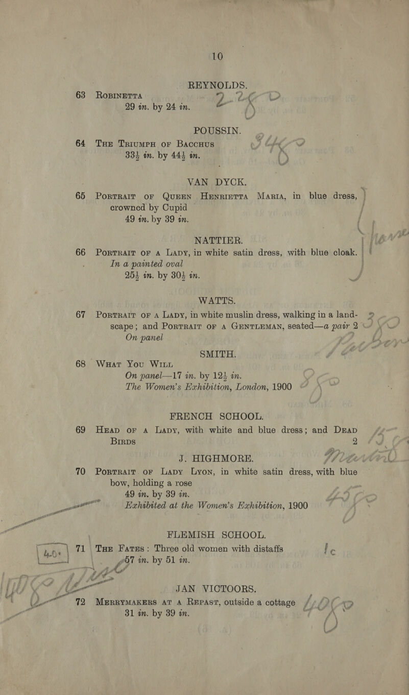REYNOLDS. 63 RoBINETTA 9 OP i &gt; 29 in. by 24 in. eN POUSSIN. 64 Tue TriumeH or Baccuus 334 m. by 444 im. VAN DYCK. 65 Portrarr or Queen Henrietta Marta, in blue dress, | crowned by Cupid 49 wm. by 39 an. NATTIER. lj 66 Portrait oF A Lapy, in white satin dress, with blue cloak. In a pamnted oval 254 in. by 30} én. WATTS. 67 Portrait oF a Lapy, in white muslin dress, walking ina land- »® scape; and PorTRAIT or A GENTLEMAN, seated—a pair 2 ° On panel SMITH. 68 Waar You WILL On panel—17 wn. by 123 am. The Women’s Hahtbiteon, London, 1900 FRENCH SCHOOL. 69 Heap or a Lapy, with white and blue dress; and Drap BirpDs 2 J. HIGHMORE. Vite’ 70 Portrait. or Lapy Lyon, in white satin dress, with blue bow, holding a rose 49 wm. by 39 in. enn Exhibited at the Women’s Exhibition, 1900 FLEMISH SCHOOL. ' bh ., | 71 Tae Fares: Three old women with distaffs I. | oe | La aed wT in. by 51 in. f Sf 4 Af é, : # en + eal “ &amp; JAN VICTOORS. Ly Lo ' 92 Merrymaxers at a Repast, outside a cottage ///){_«&gt; i 31 a. by 39 wm. rt ff