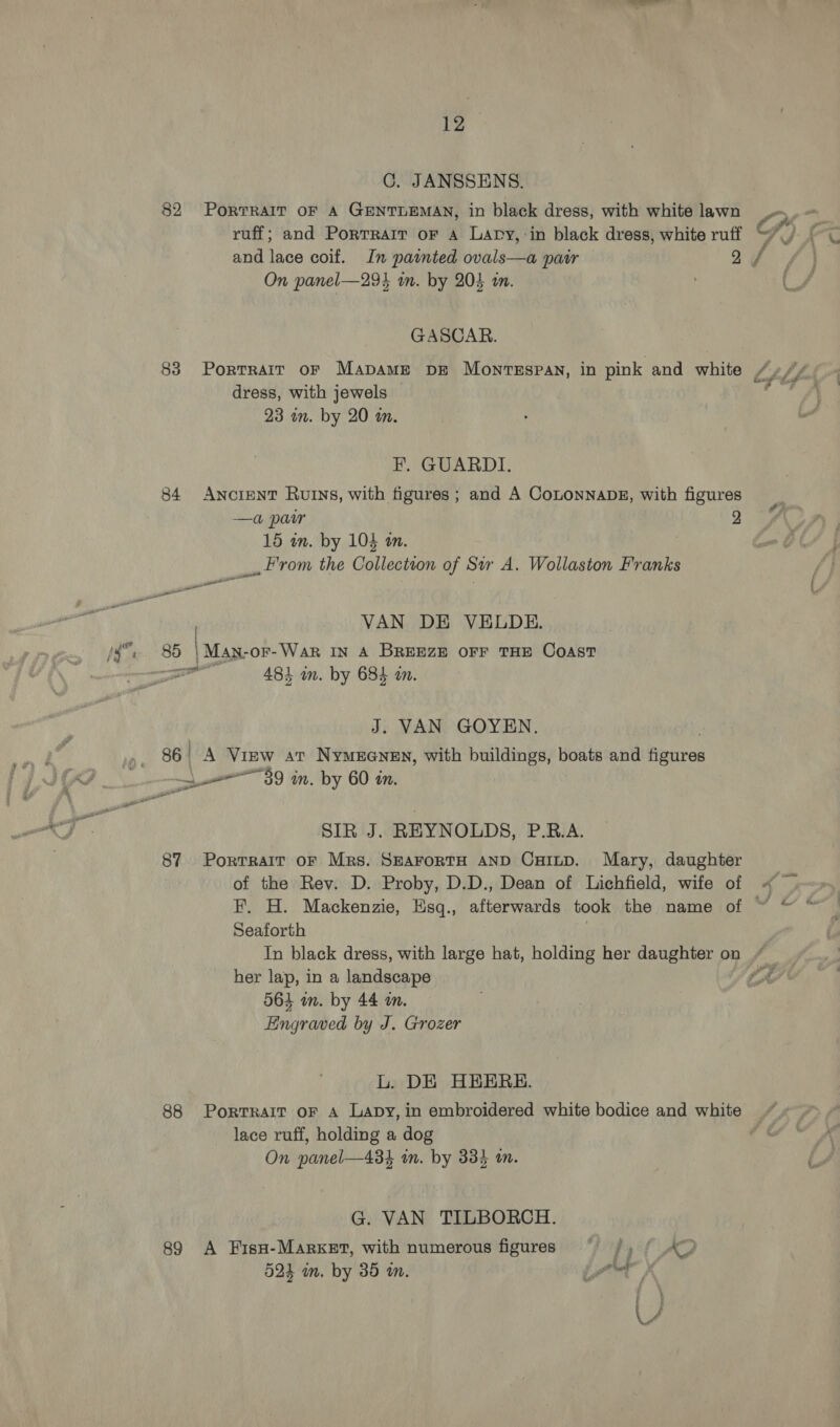 C. JANSSENS. 82 Por?RAIT OF A GENTLEMAN, in black dress, with white lawn ruff; and Portrait or A Lary, in black dress, white ruff and lace coif. In painted ovals—a patr 2 On panel—293 wm. by 205 in. . GASCAR. 83 Portrarr or Mapame DE Monrsspan, in pink and white dress, with jewels 23 am. by 20 wm. EF. GUARDI. 84 Ancient Ruins, with figures; and A CoLONNADE, with figures —a pair 2 15 wn. by 104 an. _. rom the Collection of Sir A. Wollaston Franks ee ——— VAN DE VELDE. 85 | Man-or-War IN A BREEZE OFF THE COAST one 484 im. by 684 a. J. VAN GOYEN. 86 . A View at Nymerenen, with buildings, boats and figures 39 in. by 60 in. a yr SIR J. REYNOLDS, P.R.A. 87 Portrait oF Mrs. SHAFORTH AND CHILD. Mary, daughter of the Rev. D. Proby, D.D., Dean of Lichfield, wife of Seaforth her lap, in a landscape 564 in. by 44 im. Engraved by J. Grozer L. DE HEERE. lace ruff, holding a dog On panel—434 in. by 334 wn. G. VAN TILBORCH. 89 A FisH-Marxer, with numerous figures  /, ?, 524 in. by 35 in. jh