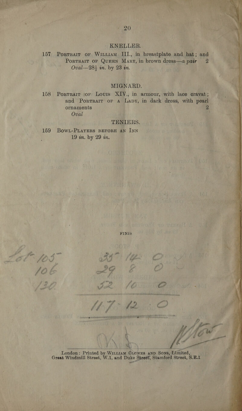eral KNELLER. | 157 Porrrair or Wituiam III, in breastplate and hat; and — PorTRAIT OF QUEEN Mary, in brown Orenb aed pair 2 Oval-—28% on. by 23 in. | MIGNARD. ie 158 Portrait jor Louis XIV., in armour, with lace cravat ; and PortTRAItT oF A Japy, in dark or with pearl ornaments | 2 Oval | } a TENIERS. 159 Bowz-PuayERS BEFORE AN INN 19 wn. by 29 in. ; FINIS (loge. x a Fd iy am Ay goes, | fod we 1h C : 40 oh “ £ Ltt IVA ie Kah inc bsnohncssiberibuhteictidben lands HR. (es Neda (nme y so a a a RAO aul CR AY AV RENE Git Me hiaetitianenie  London: Printed by Wrnnram CLOWES AND Sons, Limited, Great Windmill Street, W.1, and ee Street, Stamford Street, S.E.1 