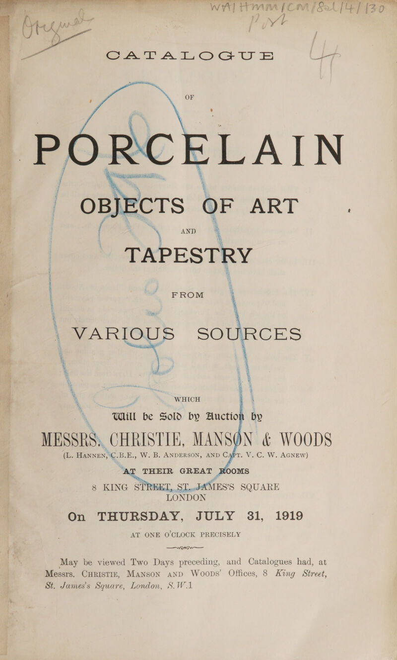  BIE jECTS 0 etl *~ AND TAPESTRY FROM \ ‘ WHICH  HET, ST.. JahtEss SQUARE LONDON On THURSDAY, JULY 31, 1919 AT ONE O CLOCK PRECISELY  8 KING si i —vo«# GW May be viewed Two Days preceding, and Catalogues had, at Messrs. CHRISTIE, Manson and Woops’ Offices, 8 King Street, St. James's Square, London, S.W.1