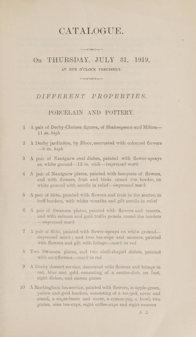 10 CATALOGUE.  Onew Ee DAY, ub Uilb¥e* 8b, 5 Ob, AT ONE O’CLOCK PRECISELY.  DY BBN. PRO ee ee tS: PORCELAIN AND POTTERY. A pair of Derby-Chelsea figures, of Shakespeare and Milton— A Derby jardiniére, by Bloor, encrusted with coloured flowers —8 in. high A pair of Nantgarw oval dishes, painted with flower-sprays on white ground—12 in. wide—impressed mark A pair of Nantgarw plates, painted with bouquets of flowers, and with flowers, fruit and birds round the border, on white ground with scrolls in reliei—impressed mark A pair of ditto, painted with flowers and fruit in the centre, in buff borders, with white wreaths and gilt scrolls in relief A pair of Swansea plates, painted with flowers and insects, and with salmon and gold trellis panels round the borders —vumpressed mark A pair of ditto, painted with flower-sprays on white ground— impressed mark; and two tea-cups and saucers, painted with flowers and gilt with foliage—mark in red Two Swansea plates, and two shell-shaped dishes, painted with cornflowers—mark in red A Derby dessert service, decorated with flowers and foliage in red, blue and gold, consisting of a centre-dish on foot, eight dishes, and eleven plates yellow and gold borders, consisting of a tea-pot, cover and stand, a sugar-basin and cover, a cream-jug, a bowl, two plates, nine tea-cups, eight coffee-cups and eight saucers Al