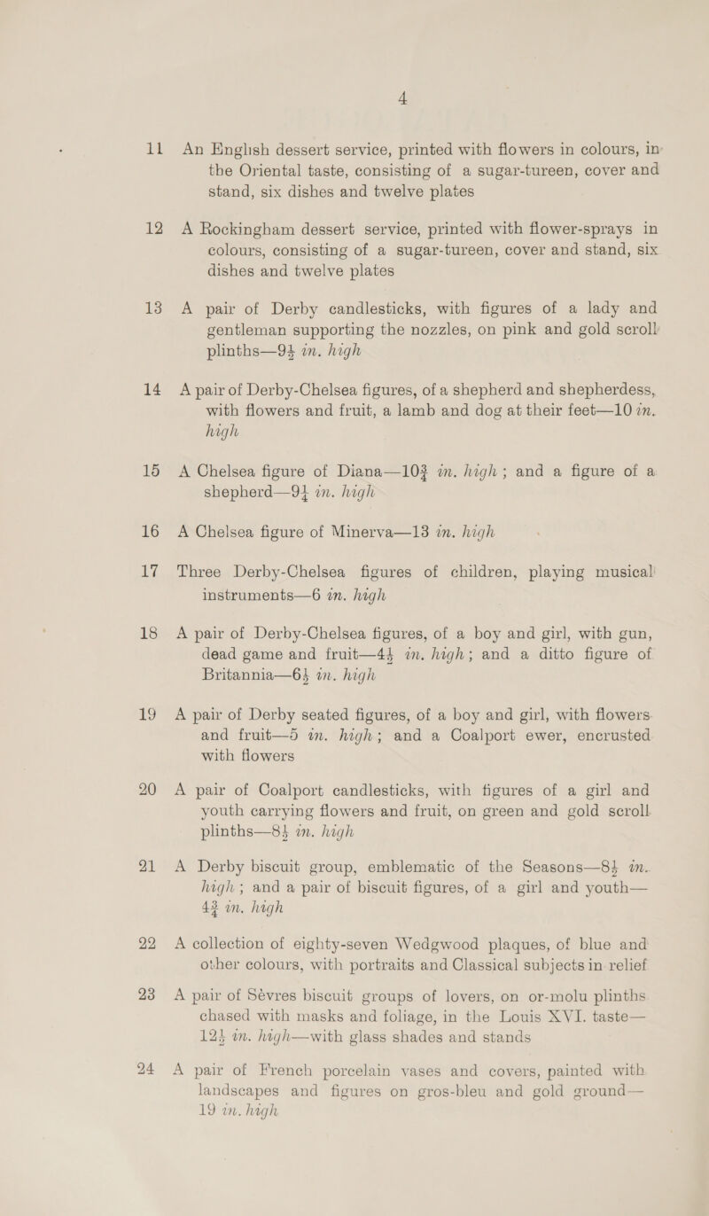 it 12 13 14 15 16 i Ry 18 19 20 21 22 23 An English dessert service, printed with flowers in colours, in’ the Oriental taste, consisting of a sugar-tureen, cover and stand, six dishes and twelve plates A Rockingham dessert service, printed with flower-sprays in colours, consisting of a sugar-tureen, cover and stand, six dishes and twelve plates A pair of Derby candlesticks, with figures of a lady and gentleman supporting the nozzles, on pink and gold scroll plinths—94 wn. high A pair of Derby-Chelsea figures, of a shepherd and shepherdess, with flowers and fruit, a lamb and dog at their feet—10 2m. high A Chelsea figure of Diana—103 wm. high; and a figure of a shepherd—9} in. high A Chelsea figure of Minerva—13 in. high Three Derby-Chelsea figures of children, playing musical! instruments—6 in. high A pair of Derby-Chelsea figures, of a boy and girl, with gun, dead game and fruit—44 im. high; and a ditto figure of Britannia—6$ an. high A pair of Derby seated figures, of a boy and girl, with flowers and fruit—d am. high; and a Coalport ewer, encrusted. with flowers A pair of Coalport candlesticks, with figures of a girl and youth carrying flowers and fruit, on green and gold scroll plinths—8} mm. high A Derby biscuit group, emblematic of the Seasons—8} in. high ; and a pair of biscuit figures, of a girl and youth— 42 an. high A collection of eighty-seven Wedgwood plaques, of blue and other colours, with portraits and Classical subjects in relief A pair of Sévres biscuit groups of lovers, on or-molu plinths chased with masks and foliage, in the Louis XVI. taste— 12) in. high—with glass shades and stands A pair of French porcelain vases and covers, painted with landscapes and figures on gros-bleu and gold ground— 19 w. hagh