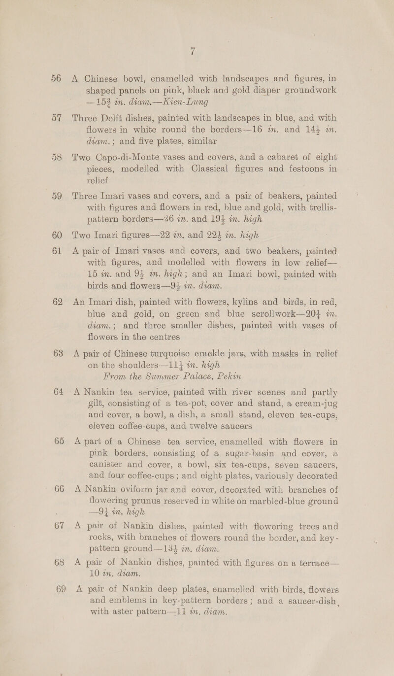 56 57 58 59 60 61 62 63 64 65 66 67 68 ri A Chinese bowl, enamelled with landscapes and figures, in shaped panels on pink, black and gold diaper groundwork —153 an. diam.—Kren-Lung Three Delft dishes, painted with landscapes in blue, and with flowers in white round the borders-—-16 wm. and 144 wm. diam.; and five plates, similar Two Capo-di-Monte vases and covers, and a cabaret of eight pieces, modelled with Classical figures and festoons in relief Three Imari vases and covers, and a pair of beakers, painted with figures and flowers in red, blue and gold, with trellis- pattern borders—26 om. and 194 an. high Two Imari figures—-22 am. and 223 in. high A pair of Imari vases and covers, and two beakers, painted with figures, and modelled with flowers in low relief— 15 wm. and 94 wm. high; and an Imari bowl, painted with birds and flowers—94 wm. diam. An Imari dish, painted with flowers, kylins and birds, in red, blue and gold, on green and blue scrollwork—20} i. diam.; and three smaller dishes, painted with vases of flowers in the centres A pair of Chinese turquoise crackle jars, with masks in relief on the shoulders—114 on. high From the Summer Palace, Pekin A Nankin tea service, painted with river scenes and partly gilt, consisting of a tea-pot, cover and stand, a cream-jug and cover, a bowl, a dish, a small stand, eleven tea-cups, eleven coffee-cups, and twelve saucers A part of a Chinese tea service, enamelled with flowers in pink borders, consisting of a sugar-basin and cover, a canister and cover, a bowl, six tea-cups, seven saucers, and four coffee-cups ; and eight plates, variously decorated A Nankin oviform jar and cover, decorated with branches of flowering prunus reserved in white on marbled-blue ground —9! in. high A pair of Nankin dishes, painted with flowering trees and rocks, with branches of flowers round the border, and key - pattern ground—13} im. diam. A pair of Nankin dishes, painted with figures on a terrace— 10 an. doam. | A pair of Nankin deep plates, enamelled with birds, flowers and emblems in key-pattern borders; and a saucer-dish, with aster pattern—11 om. diam.