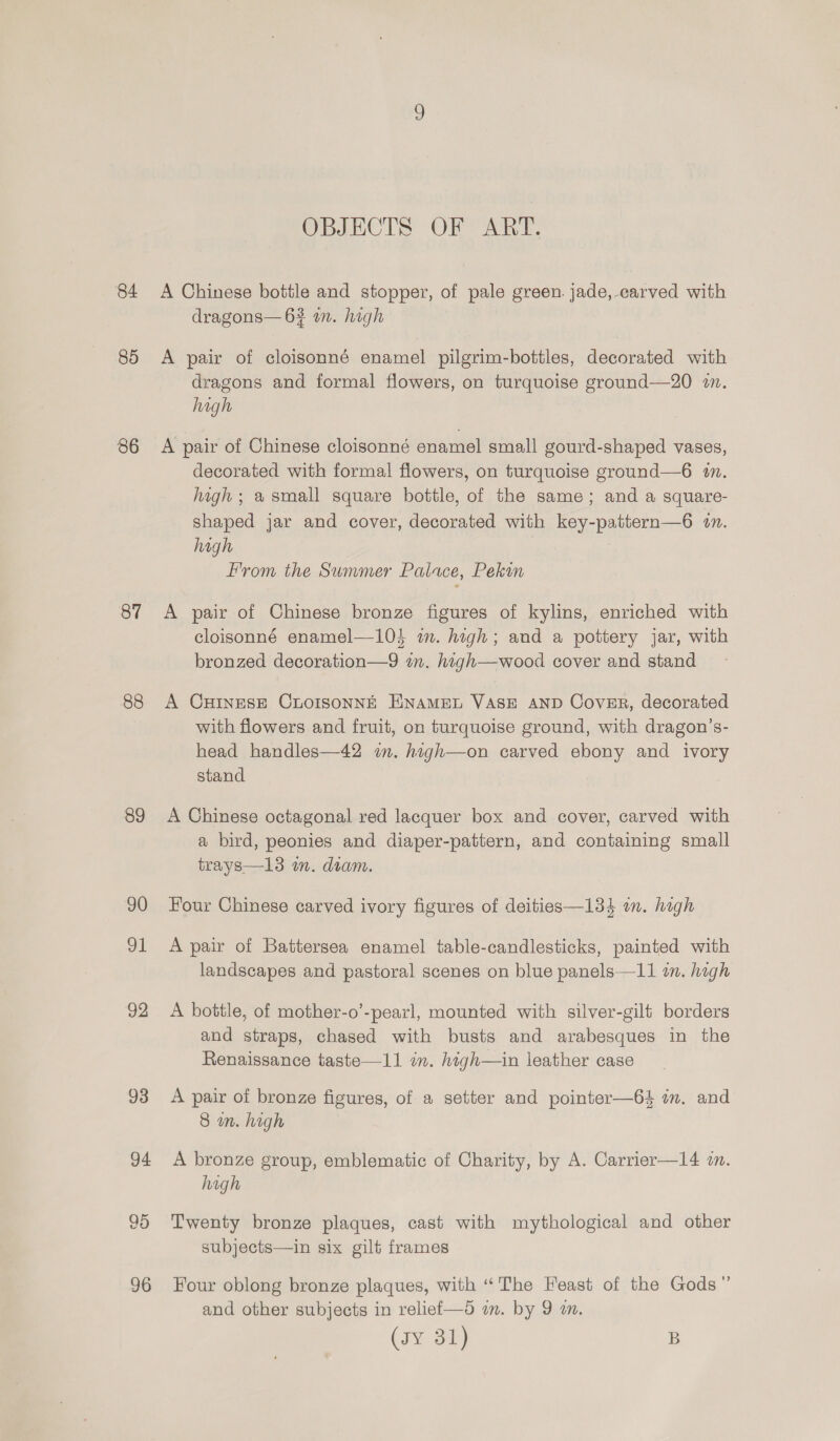 84 85 86 87 88 89 90 91 92 93 94 96 OBJECTS OF ART. A Chinese bottle and stopper, of pale green. jade,-earved with dragons— 6? an. high A pair of cloisonné enamel pilgrim-bottles, decorated with dragons and formal flowers, on turquoise ground—20 2m. high A pair of Chinese cloisonné enamel small gourd-shaped vases, decorated with formal flowers, on turquoise ground—6 an. high ; a small square bottle, of the same; and a square- shaped jar and cover, decorated with key-pattern—6 in. high From the Summer Palace, Pekun A pair of Chinese bronze figures of kylins, enriched with cloisonné enamel—104 in. high; and a pottery jar, with bronzed decoration—9 in. hagh—wood cover and stand A CHINESE CLOISONNE ENAMEL VASE AND Cover, decorated with flowers and fruit, on turquoise ground, with dragon’s- head handles—42 im. hagh—on carved ebony and ivory stand A Chinese octagonal red lacquer box and cover, carved with a bird, peonies and diaper-pattern, and containing small trays—13 in. diam. Four Chinese carved ivory figures of deities—134 in. high A pair of Battersea enamel table-candlesticks, painted with landscapes and pastoral scenes on blue panels—11 in. hagh A bottle, of mother-o’-pearl, mounted with silver-gilt borders and straps, chased with busts and arabesques in the Renaissance taste—11 om. high—in leather case A pair of bronze figures, of a setter and pointer—64 in, and 8 in. high A bronze group, emblematic of Charity, by A. Carrier—14 in. high Twenty bronze plaques, cast with mythological and other subjects—in six gilt frames Four oblong bronze plaques, with “The Feast of the Gods” and other subjects in relief—5 im. by 9 a. (ry 3t) B