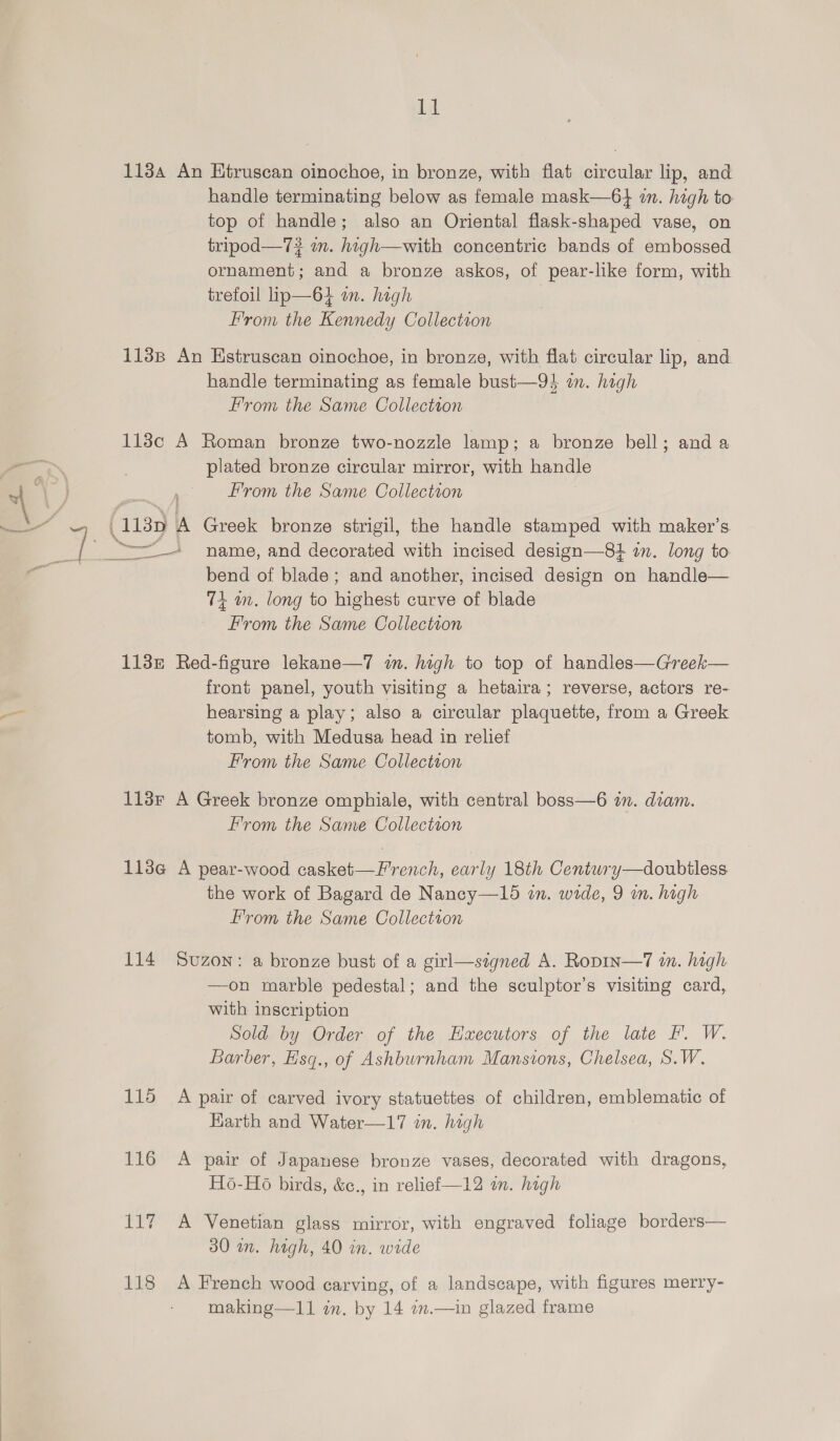 bat 1134 An Htruscan oinochoe, in bronze, with fiat circular lip, and handle terminating below as female mask—6} in. high to top of handle; also an Oriental flask-shaped vase, on tripod—7? in. high—with concentric bands of embossed ornament; and a bronze askos, of pear-like form, with trefoil lip—64 on. hagh From the Kennedy Collection 1138p An Hstruscan oinochoe, in bronze, with flat circular lip, and handle terminating as female bust—94 an. high From the Same Collectton 113c A Roman bronze two-nozzle lamp; a bronze bell; and a plated bronze circular mirror, with handle from the Same Collection bend of blade; and another, incised design on handle— 74 a. long to stikos curve of blade From the Same Collection 113z Red-figure lekane—7 in. high to top of handles—Greek— front panel, youth visiting a hetaira; reverse, actors re- hearsing a play; also a circular plaquette, from a Greek tomb, with Medusa head in relief From the Same Collection 113r A Greek bronze omphiale, with central boss—6 in. diam. from the Same Collection 113@ A pear-wood casket—F'rench, early 18th Century—doubiless the work of Bagard de Nancy—15 in. wide, 9 in. high From the Same Collection 114 Svuzon: a bronze bust of a girl—szgned A. Ropin—7 in. high —on marble pedestal; and the sculptor’s visiting card, with inscription Sold by Order of the Hxecutors of the late I’. W. Barber, Hsq., of Ashburnham Mansions, Chelsea, S.W. 115 A pair of carved ivory statuettes of children, emblematic of Earth and Water—17 in. high 116 A pair of Japanese bronze vases, decorated with dragons, H6-Ho birds, &amp;c., in relief —12 on. high 117 A Venetian glass mirror, with engraved foliage borders— 30 in. high, 40 in. wide 118 A French wood carving, of a landscape, with figures merry- making—11 in. by 14 im.—in glazed frame
