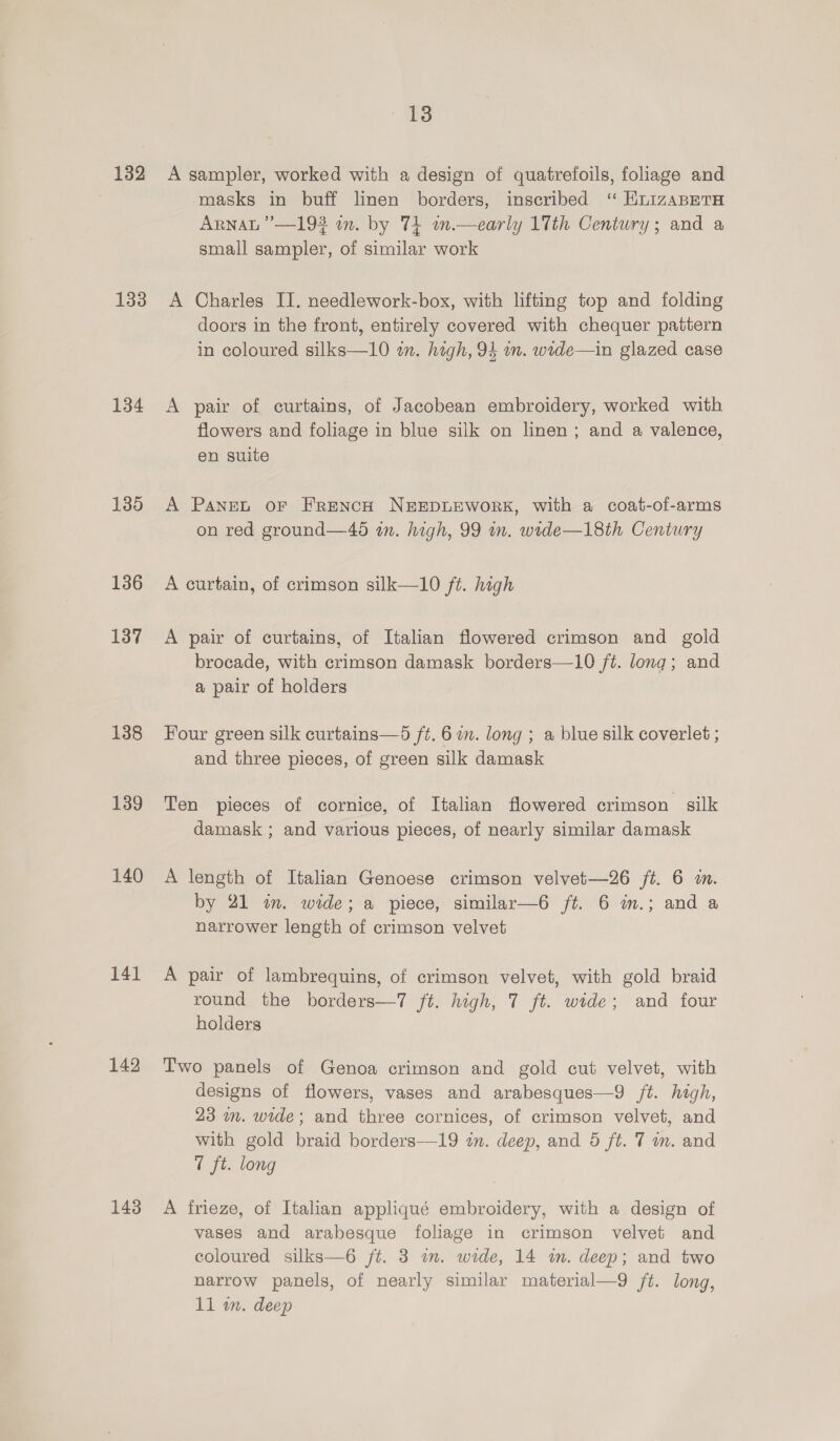 132 133 134 135 136 137 138 139 140 141 142 143 13 A sampler, worked with a design of quatrefoils, foliage and masks in buff linen borders, inscribed ‘ HLIzABETH ARNAL ”’—193 in. by 74 wn.—early 17th Century; and a small sampler, of similar work A Charles I. needlework-box, with lifting top and folding doors in the front, entirely covered with chequer pattern in coloured silks—10 in. high, 94 m. wide—in glazed case A pair of curtains, of Jacobean embroidery, worked with flowers and foliage in blue silk on linen; and a valence, en suite A Panet oF FRENCH NEEDLEWORK, with a coat-of-arms on red ground—46 wn. high, 99 in. wide—18th Century A curtain, of crimson silk—10 ft. high A pair of curtains, of Italian flowered crimson and gold brocade, with crimson damask borders—10 ft. long; and a pair of holders Four green silk curtains—d ft. 6 om. long ; a blue silk coverlet ; and three pieces, of green silk damask Ten pieces of cornice, of Italian flowered crimson silk damask ; and various pieces, of nearly similar damask A length of Italian Genoese crimson velvet—26 ft. 6 i. by 21 im. wide; a piece, similar—6 ft. 6 in.; and a narrower length of crimson velvet A pair of lambrequins, of crimson velvet, with gold braid round the borders—7 ft. high, 7 ft. wide; and four holders Two panels of Genoa crimson and gold cut velvet, with designs of flowers, vases and arabesques—9 ft. high, 23 mm. wide; and three cornices, of crimson velvet, and with gold braid borders—19 zn. deep, and 5 ft. 7 im. and 1 ft. long A frieze, of Italian appliqué embroidery, with a design of vases and arabesque foliage in crimson velvet and coloured silks—6 ft. 3 im. wide, 14 im. deep; and two narrow panels, of nearly similar material—9 /t. long,