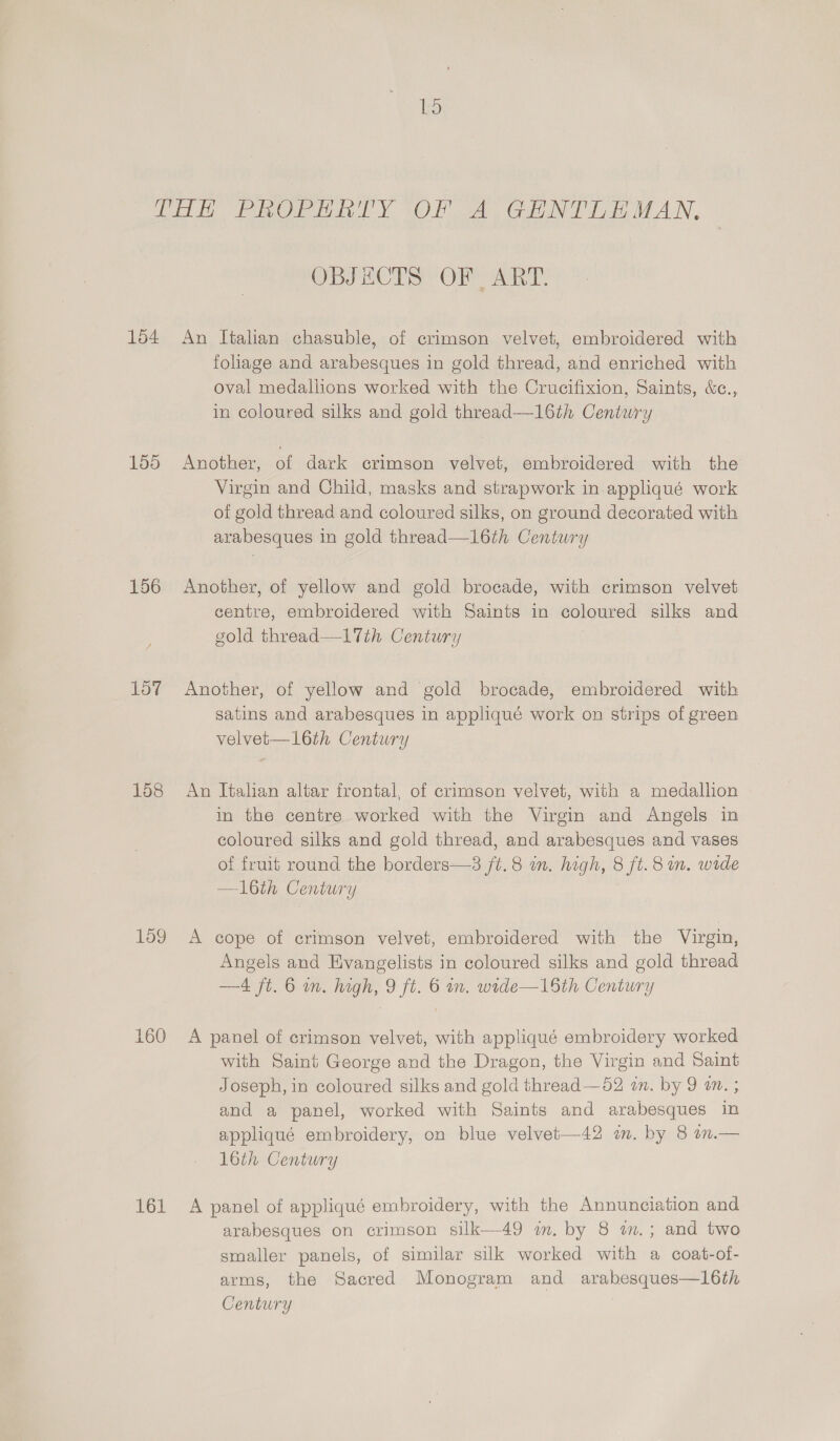 bo 154 155 156 157 158 Log 161 OBSACTS’ OF Aa: An Italian chasuble, of crimson velvet, embroidered with foliage and arabesques in gold thread, and enriched with oval medallions worked with the Crucifixion, Saints, &amp;c., in coloured silks and gold thread—16th Century Another, of dark crimson velvet, embroidered with the Virgin and Child, masks and strapwork in.appliqué work of gold thread and coloured silks, on ground decorated with arabesques in gold thread—16th Century Another, of yellow and gold brocade, with crimson velvet centre, embroidered with Saints in coloured silks and gold thread—l1th Century Another, of yellow and gold brocade, embroidered with satins and arabesques in appliqué work on strips of green velvet— 16th Century An Italian altar frontal, of crimson velvet, with a medallion in the centre worked with the Virgin and Angels in coloured silks and gold thread, and arabesques and vases of fruit round the borders—3 ft. 8 in. high, 8 ft. 8 in. wide —l6th Century A cope of crimson velvet, embroidered with the Virgin, Angels and Evangelists in coloured silks and gold thread —4 jt. 6 im. high, 9 ft. 6 im. wide—16th Century A panel of crimson velvet, with appliqué embroidery worked with Saint George and the Dragon, the Virgin and Saint Joseph, in coloured silks and gold thread—52 an. by 9 am. ; and a panel, worked with Saints and arabesques in appliqué embroidery, on blue velvet—42 in. by 8 on.— 16th Century A panel of appliqué embroidery, with the Annunciation and arabesques on crimson silk—49 wm. by 8 am. ; and two smaller panels, of similar silk worked with a coat-of- arms, the Sacred Monogram and arabesques—16th Century