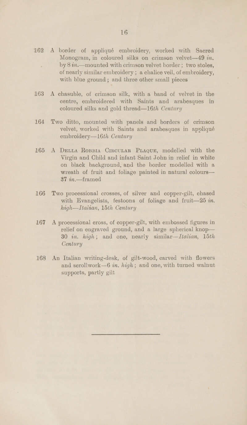 162 163 164 165 166 167 168 16 A border of appliqué embroidery, worked with Sacred Monogram, in coloured silks on crimson velvet—49 in. by 8 in.—mounted with crimson velvet border ; two stoles, of nearly similar embroidery ; a chalice veil, of embroidery, with blue ground; and three other small pieces A chasuble, of crimson silk, with a band of velvet in the centre, embroidered with Saints and arabesques in coloured silks and gold thread—16th Century Two ditto, mounted with panels and borders of crimson velvet, worked with Saints and arabesques in apovliqué embroidery—L6th Century A Dewta Rosppia CriRcULAR PLAQUE, modelled with the Virgin and Child and infant Saint John in relief in white on black background, and the border modelled with a wreath of fruit and foliage painted in natural colours— 37 m.—framed Two processional crosses, of silver and copper-gilt, chased with Evangelists, festoons of foliage and fruit—20 2m. high—LItalian, 15th Century A processional cross, of copper-gilt, with embossed figures in relief on engraved ground, and a large spherical knop— 30 wm. high; and one, nearly similar—Italian, 15th Century An Italian writing-desk, of gilt-wood, carved with flowers and scrollwork—6 in. high; and one, with turned walnut supports, partly gilt