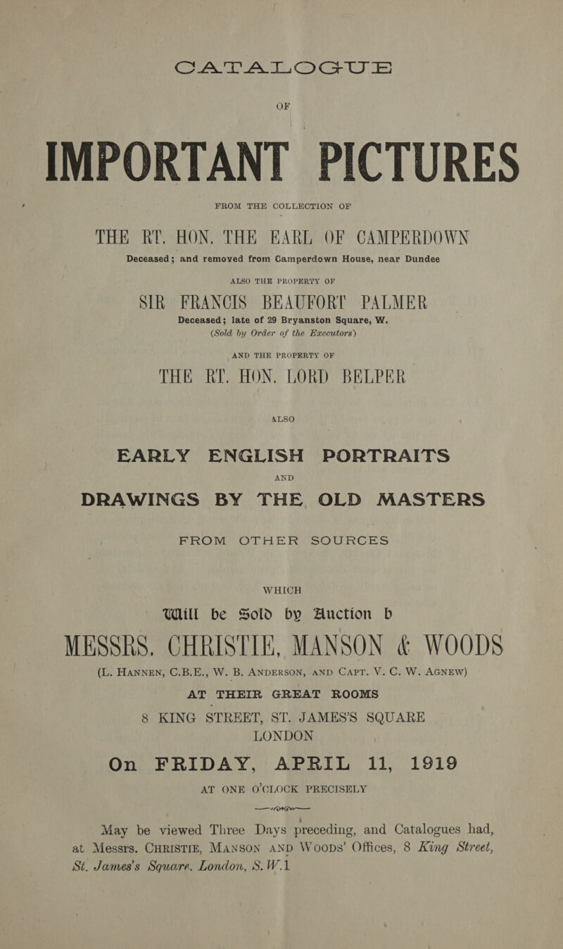 OF IMPORTANT PICTURES FROM THE COLLECTION OF THE RT. HON. THE EARL OF CAMPERDOWN Deceased; and removed from Camperdown House, near Dundee ALSO THE PROPERTY OF SIR FRANCIS BEAUFORT PALMER Deceased; late of 29 Bryanston Square, W. (Sold by Order of the Executors) AND THE PROPERTY OF THE RYE. HON. LORD BELPER EARLY ENGLISH PORTRAITS AND DRAWINGS BY THE OLD MASTERS FROM OTHER SOURCES WHICH Uill be Sold by Auction b MESSRS. CHRISTIE, MANSON &amp; WOODS (L. HANNEN, C.B.E., W. B. ANDERSON, AND Capt. V. C. W. AGNEW) AT THEIR GREAT ROOMS 8 KING STREET, ST. JAMES’'S SQUARE LONDON On FRIDAY, APRIL 11, 1919 AT ONE O'CLOCK PRECISELY —“~/ot Ow — : May be viewed Three Days preceding, and Catalogues had, at Messrs. CHRISTIE, Manson aND Woops’ Offices, 8 King Street, St. James’s Square. London, S.W.1