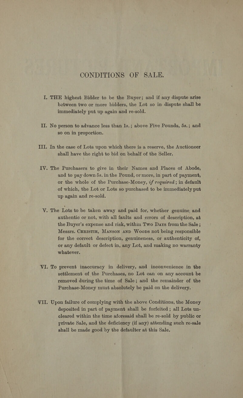 CONDITIONS OF SALE. I. THE highest Bidder to be the Buyer; and if any dispute arise between two or more bidders, the Lot so in. dispute shall be immediately put up again and re-sold. II. No person to advance less than 1s.; above Five Pounds, 5s.; and so on in proportion. III. In the case of Lots upon which there is a reserve, the Auctioneer shall have the right to bid on behalf of the Seller. IV. The Purchasers to give in their Names and Places of Abode, and to pay down 5s. in the Pound, or more, in part of payment, or the whole of the Purchase-Money, tf required; in default of which, the Lot or Lots so purchased to be immediately put up again and re-sold. V. The Lots to be taken away and paid for, whether genuine and authentic or not, with all faults and errors of description, at the Buyer’s expense and risk, within Two Days from the Sale; Messrs. CHRISTIE, Manson AND Woops not being responsible for the correct description, genuineness, or authenticity of, or any default or defect in, any Lot, and making no warranty whatever. VI. To prevent inaccuracy in delivery, and inconvenience in the settlement of the Purchases, no Lot can on any account be removed during the time of Sale; and the remainder of the Purchase-Money must absolutely be paid on the delivery. VII. Upon failure of complying with the above Conditions, the Money deposited in part of payment shall be forfeited; all Lots un- cleared within the time aforesaid shall be re-sold by public or private Sale, and the deficiency (if any) attending such re-sale shall be made good by the defaulter at this Sale.