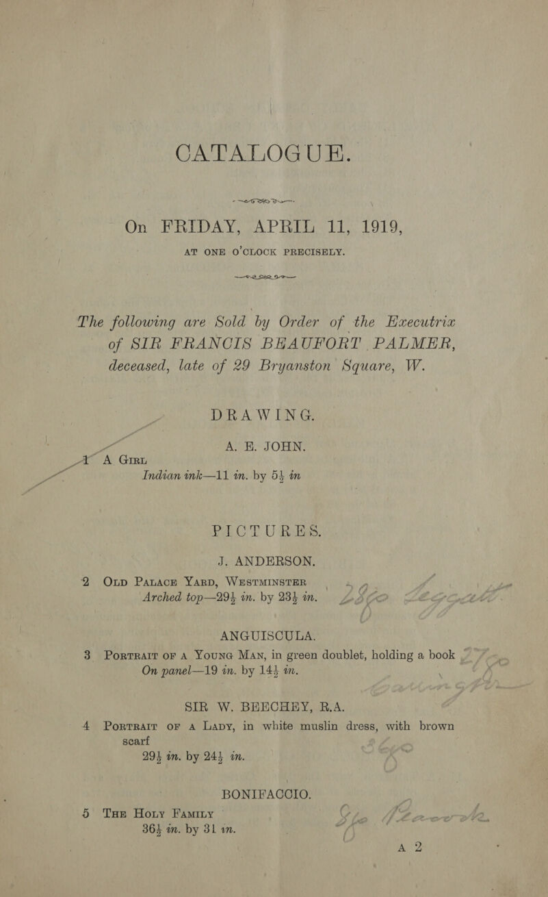 CATALOGUE. ° OG SK On FRIDAY, APRIL 11, 1919, AT ONE O'CLOCK PRECISELY. ~—o~2  The following are Sold by Order of the Haxecutrix of SIR FRANCIS BHAUFORT PALMER, deceased, late of 29 Bryanston Square, W. DRAWING. ere A. HK. JOHN. tt <A. Girt Indian ink—11 tn. by 54 tm Pol CTU Realise: J. ANDERSON. 2 Oup Panace YarpD, WESTMINSTER Arched top—29%4 wn. by 234 an. ANGUISCULA. 3 Porrrait or A Youna Mav, in green doublet, holding a book _ On panel—19 in. by 144 an. SIR W. BEECHEY, R.A. 4 Portrait oF A Lapy, in white muslin dress, with brown scarf 294 aon. by 244 in. BONIFACCIO. 5 Tae Horny Faminy © Sf.