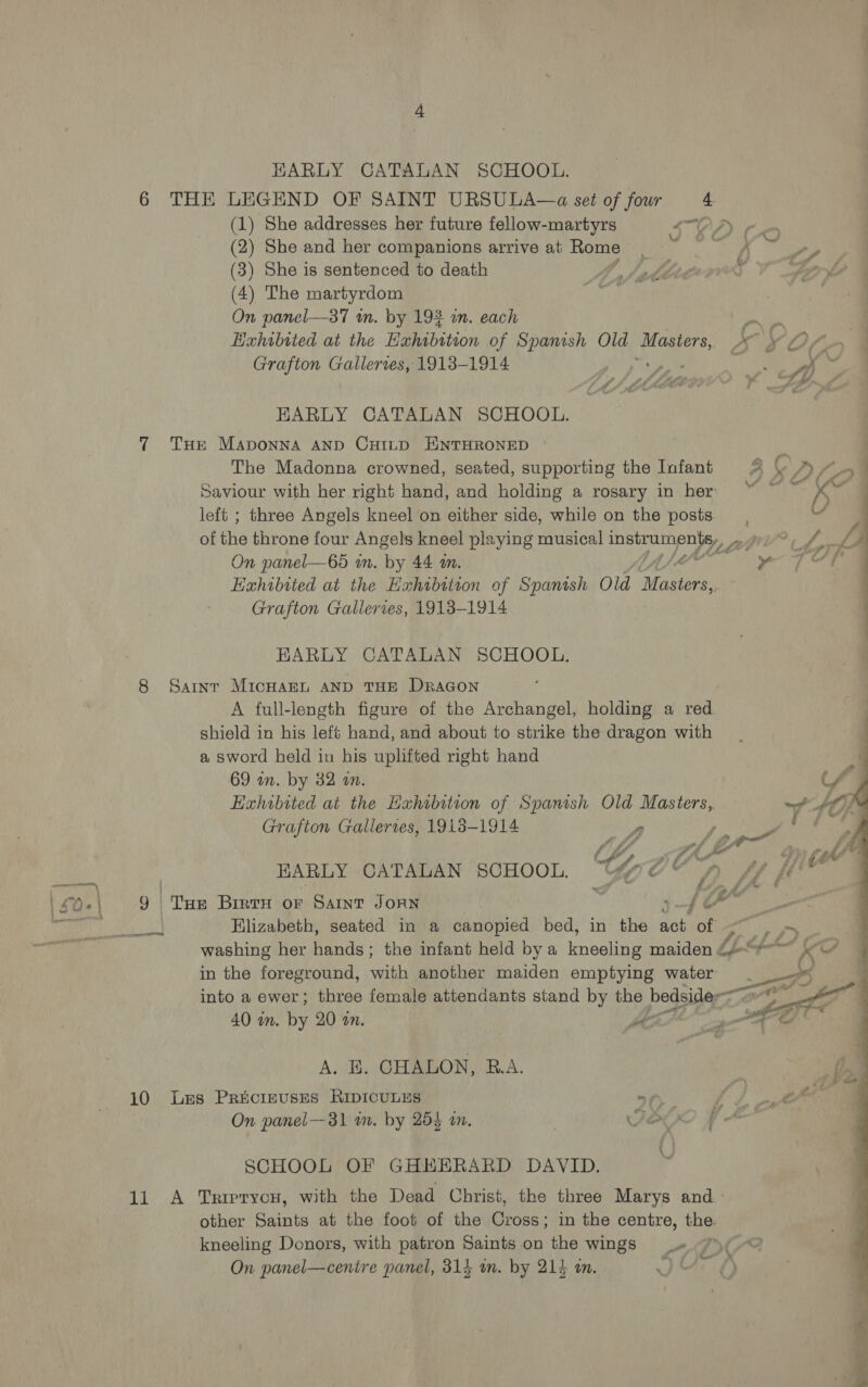EARLY CATALAN SCHOOL. 6 THE LEGEND OF SAINT URSULA—a set of fowr 4 (1) She addresses her future fellow-martyrs SOA Kn (2) She and her companions arrive at Rome 4 ' Gas} (3) She is sentenced to death Matti ivr (4) The martyrdom ate: On panel—37 wm. by 192 in. each . Exhibited at the Exhibition of Spanish Old Masters, A \ Of Grafton Gallerves, 1913-1914 y, rs “a . EARLY CATALAN SCHOOL. 7 Tur Maponna AND CHILD HNTHRONED | The Madonna crowned, seated, supporting the Infant 2 © A, Saviour with her right hand, and holding a rosary in her “ ~ ~ pe left ; three Angels kneel on either side, while on the posts all of the throne four Angels kneel playing musical ae PERT. ate fh, LA On panel—65 in. by 44 in. en ety Aad &amp; Exhibited at the Exhibition of Spanish Old Mates Grafton Galleries, 1913-1914 il i re ll ae EARLY CATALAN SCHOOL. 8 Sarnr MicHarL AND THE DRAGON A full-length figure of the Archangel, holding a red shield in his left hand, and about to strike the dragon with a sword held in his uplifted right hand 69 in. by 32 an. Exhibited at the Exhibition of Spanish Old mae Grafton Gallertes, 19138-1914 4 ap! EARLY CATALAN SCHOOL. Cy? , 50+\ 9 | tee Birth oF Saint JOAN a . SS LX ie a Elizabeth, seated in a canopied bed, in the sob ion washing her fends: the infant held bya feuseunee maiden £4“ in the foreground, with another maiden emptying water into a ewer; three female attendants stand by the bedside- <O 40 mm. by 20 on. | ol A. BE. GHALON, R.A 10 Les Precinuses RIpICULES . On panel—31 wm. by 254 an. Z SCHOOL OF GHHERARD DAVID. other Saints at the foot of the Cross; in the centre, the. kneeling Donors, with patron Saints on the wings _» 7 On panel—centre panel, 314 im. by 214 in. IEEE 