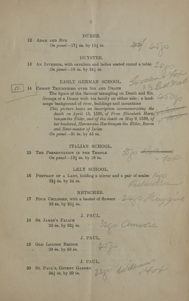 DURER. 12 Apam and EvE . On panel—17} wn. by 134 on. ee DUYSTER. 13 An InreERIOoR, with cavaliers and ladies seated round a table On panel—18 m. by 244 a. EARLY GERMAN SCHOOL. } 30+ | 14 Cxarist TriumPHING oveR SIN AND DzatH bape The figure of the Saviour trampling on Death and Sin. Groups of a Donor with his family on either side; a land- scape background of river, buildings and mountains This picture bears an inscription commemorating the ee death on April 15, 1530, of Frau Hlizabeth Hart- Lal lungenthe Elder, and of the death on May 9, 1539, of ; her husband, Heronimus Hartlungen the Hider, Baron and fent-master of Iselen _ On panel—31 wm. by 45 im. ITALIAN SCHOOL. 15 THE PRESENTATION IN THE TEMPLE On panel—131 m. by 18 wn. pO RAR TON ERD ATARI A y, LELY SCHOOL. 16 Portrait or a Lapy, holding a mirror and a pair of scales 324 in. by 24 an. NETSCHER. 17 Four CaILDREN, with a basket of flowers 29 wn. by 244 m. ARG t's tl} 18 Sr. James’s PaLace > 22 m. by 324 i. ) J. (PAUL, 19 Oxnp Lonpon BripGE Ie 29 in. by 49 in. ty J. PAUL. 20 Sr. Paun’s, Covent GARDEN | | | A hh 243 in. by 29 m. Le) |