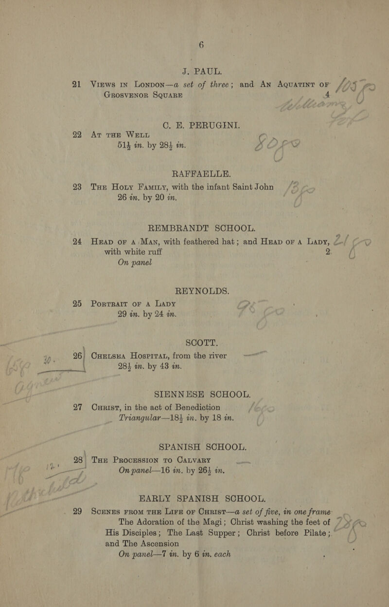 JePAUL, 1p SSE 21 Virws in Lonpon—a set of three; and AN AQuaATINT OF //)% , GROSVENOR SQUARE i PR at vest C. EK. PERUGINI. 92 Av Tar WELL 514 in. by 28} in. A OLE RAFFAHRLGE. 93 Tus Hoty Faminy, with the infant Saint John 26 an. by 20 an. REMBRANDT SCHOOL. 24 Heap or A. Many, with feathered hat; and Heap or a Lapy, Z. with white ruff 2. On panel REYNOLDS. 25 Porrrart oF A LApy 29 in. by 24 a. SCOTT. 96. CuErtsnA Hosprrat, from the river 284 om. by 43 am. _SIENNESE SCHOOL. 27 Cxprist, in the act of Benediction Triangular—184 in. by 18 in. | SPANISH SCHOOL. 98 Tur Procession To CALVARY EARLY SPANISH SCHOOL. 29 ScunEs From THE Lire or Curist—a set of five, in one frame The Adoration of the Magi; Christ washing the feet of © >, His Disciples; The Last Supper; Christ before Pilate; \ and The Ascension ; « On panel—T an. by 6 in. each