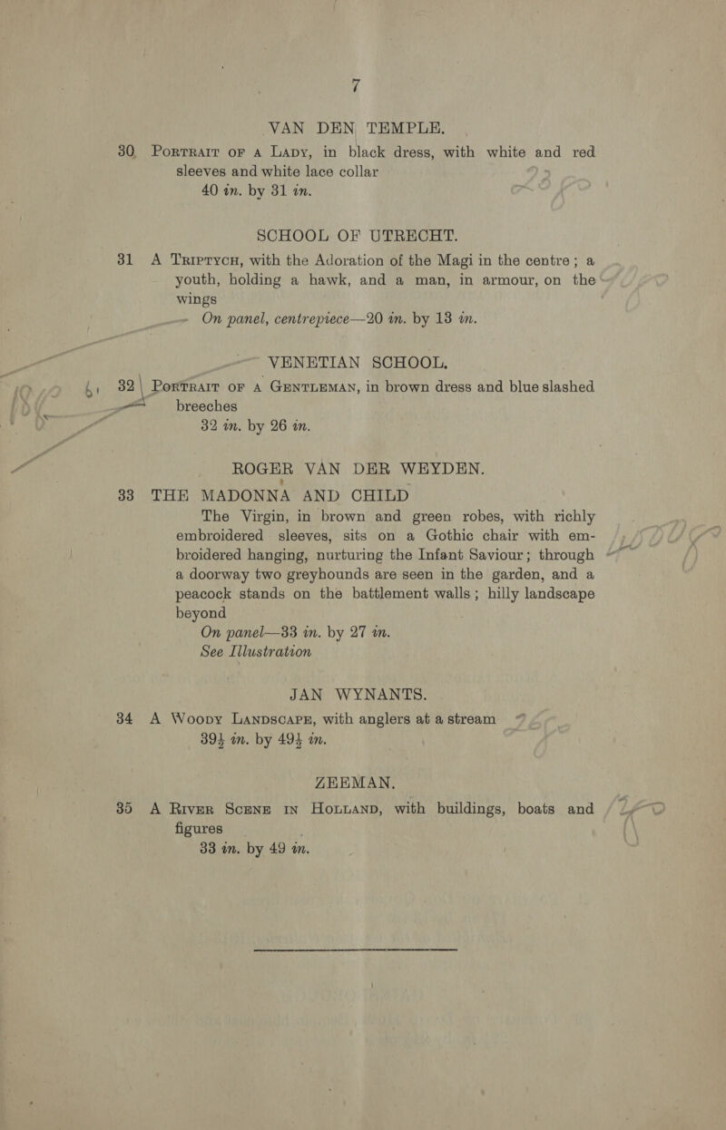 VAN DEN TEMPLE. 30 Porrrait or a Lapy, in black dress, with white and red sleeves and white lace collar 40 im. by 31 an. SCHOOL OF UTRECHT. 31 <A TrRiprycH, with the Adoration of the Magi in the centre; a youth, holding a hawk, and a man, in armour, on the wings On panel, centreprece—20 in. by 138 m. VENETIAN SCHOOL, . 32 | PorTRAIT OF A GENTLEMAN, in brown dress and blue slashed at breeches 32 im. by 26 an. ROGER VAN DER WEYDEN. : ‘ 383 THE MADONNA AND CHILD The Virgin, in brown and green robes, with richly embroidered sleeves, sits on a Gothic chair with em- broidered hanging, nurturing the Infant Saviour; through ~ a doorway two greyhounds are seen in the garden, and a peacock stands on the battlement walls; hilly landscape beyond On panel—33 in. by 27 an. See Illustration  JAN WYNANTS. 34 A Woopy Lanpscape, with anglers at a stream 394 on. by 494 an. ZKEMAN. 30 A River Scene in Howwanp, with buildings, boats and figures | 33 an. by 49 m.