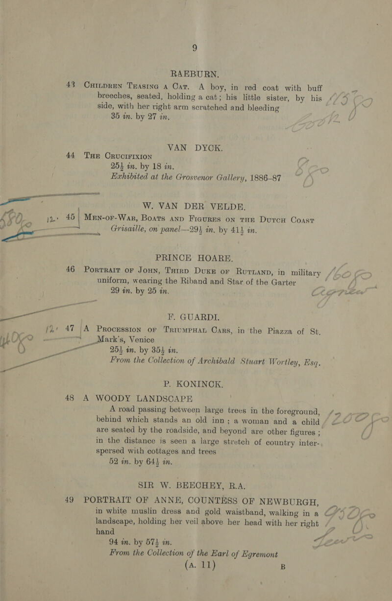 RAEBURN. 43 Cuinpren Txasine a Car. A boy, in red coat with buff breeches, seated, holding a cat; his little sister, by his (Lal side, with her right arm scratched and bleeding 35 im. by 27 in. VAN DYGE; 44 THE CRUCIFIXION 254 in. by 18 in. Exhobited at the Grosvenor Gallery, 1886-87 RTGS eae POS W. VAN DER VELDE. AXOG, it 5 Men-or-War, Boats anp Ficurms on tue Duron Coast 19 oo —_____ Grisaille, on panel—-294 in. by 41} in. EM. Does. PRINCE HOARE. 46 Porrrair or JoHn, ToHtrp Duke or Rurnanp, in military uniform, wearing the Riband and Star of the Garter 29 in. by 25 in. oY? Se F, GUARDI. - (2: 47 |A Procession or TriumpHan Cars, in the Piazza of St. py! MO . ' Mark's, Venice () — 254 im. by 354 in. a From the Collection of Archibald Stuart Wortler , sq. P. KONINCK. 48 A WOODY LANDSCAPE A road passing between large trees in the foreground, behind which stands an old inn; a woman and a child are seated by the roadside, and beyond are other figures ; in the distance is seen a large stretch of country inter- spersed with cottages and trees 52 wn. by 644 an. SIR W. BEECHEY, B.A. 49 PORTRAIT OF ANNE, COUNTESS OF NEWBURGH, in white muslin dress and gold waistband, walking in a landscape, holding her veil above her head with her right hand 94 in. by 57} in. Le From the Collection of the Earl of Egremont