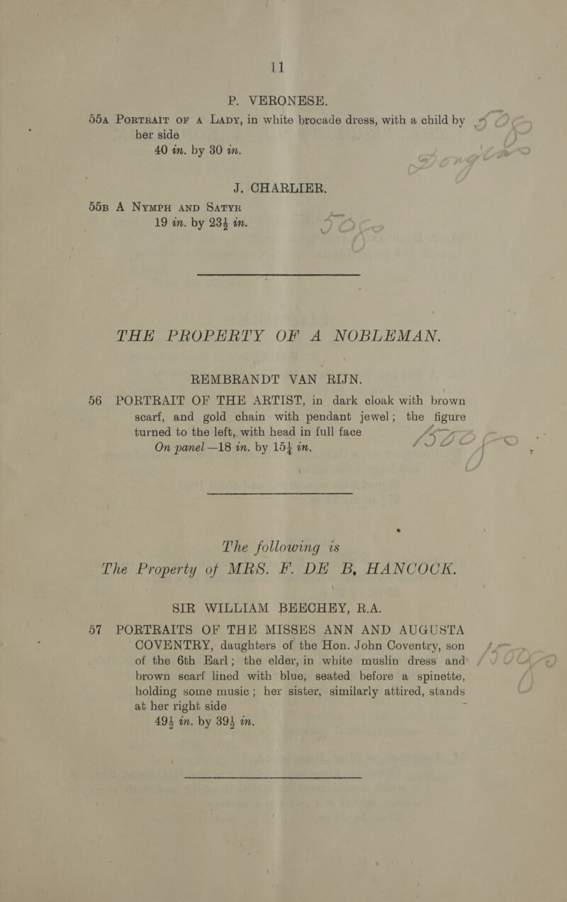P. VERONESE. 094 PoRTRAIT oF A Lapy, in white brocade dress, with a child by | her side 40 in. by 30 an. J. CHARLIER. 50B A NYMPH AND SATYR 19 an. by 234 on. THE PROPERTY OF A NOBLEMAN. REMBRANDT VAN RIJN. 56 PORTRAIT OF THE ARTIST, in dark cloak with brown scarf, and gold chain with pendant jewel; the figure turned to the left, with head in full face Va we On panel —18 wn. by 154 am. JIGS The following is The Property of MRS. Ff. DE B, HANCOCK. SIR WILLIAM BEECHEY, R.A. 57 PORTRAITS OF THE MISSES ANN AND AUGUSTA COVENTRY, daughters of the Hon. John Coventry, son of the 6th Earl; the elder, in white muslin dress and brown scarf lined with blue, seated before a spinette, holding some music; her sister, similarly attired, stands ai her right side ;